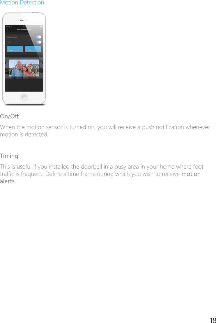 18Motion DetectionOn/OffWhen the motion sensor is turned on, you will receive a push notication whenever motion is detected. TimingThis is useful if you installed the doorbell in a busy area in your home where foot trafc is frequent. Dene a time frame during which you wish to receive motion alerts.