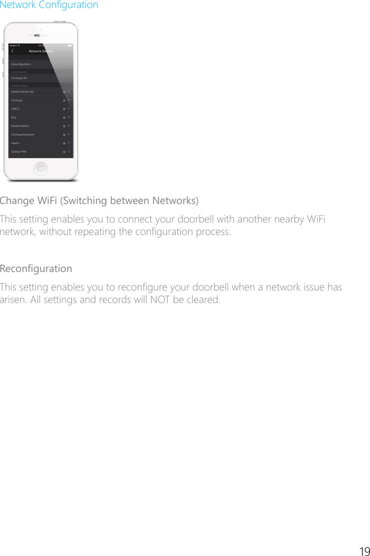 18 19Network CongurationChange WiFi (Switching between Networks)This setting enables you to connect your doorbell with another nearby WiFi network, without repeating the conguration process. RecongurationThis setting enables you to recongure your doorbell when a network issue has arisen. All settings and records will NOT be cleared.