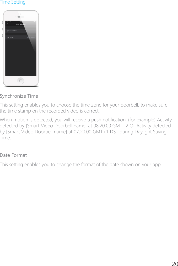 20Time SettingSynchronize TimeThis setting enables you to choose the time zone for your doorbell, to make sure the time stamp on the recorded video is correct.When motion is detected, you will receive a push notication: (for example) Activity detected by [Smart Video Doorbell name] at 08:20:00 GMT+2 Or Activity detected by [Smart Video Doorbell name] at 07:20:00 GMT+1 DST during Daylight Saving Time. Date FormatThis setting enables you to change the format of the date shown on your app.