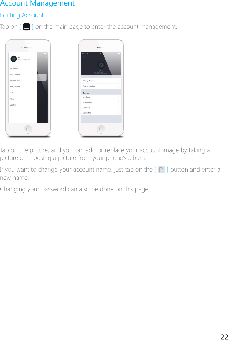 22Account ManagementEditting AccountTap on [   ] on the main page to enter the account management.Tap on the picture, and you can add or replace your account image by taking a picture or choosing a picture from your phone&rsquo;s album.If you want to change your account name, just tap on the [   ] button and enter a new name.Changing your password can also be done on this page.