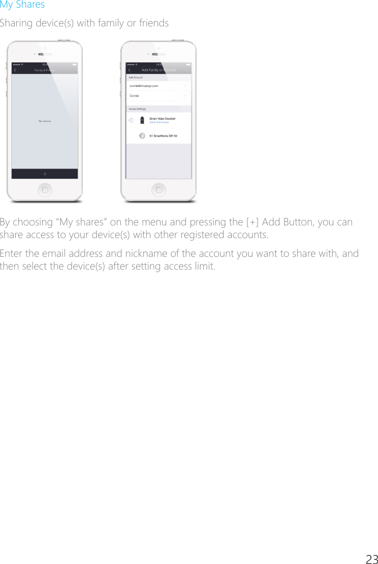 22 23My SharesSharing device(s) with family or friendsBy choosing &ldquo;My shares&rdquo; on the menu and pressing the [+] Add Button, you can share access to your device(s) with other registered accounts.Enter the email address and nickname of the account you want to share with, and then select the device(s) after setting access limit.