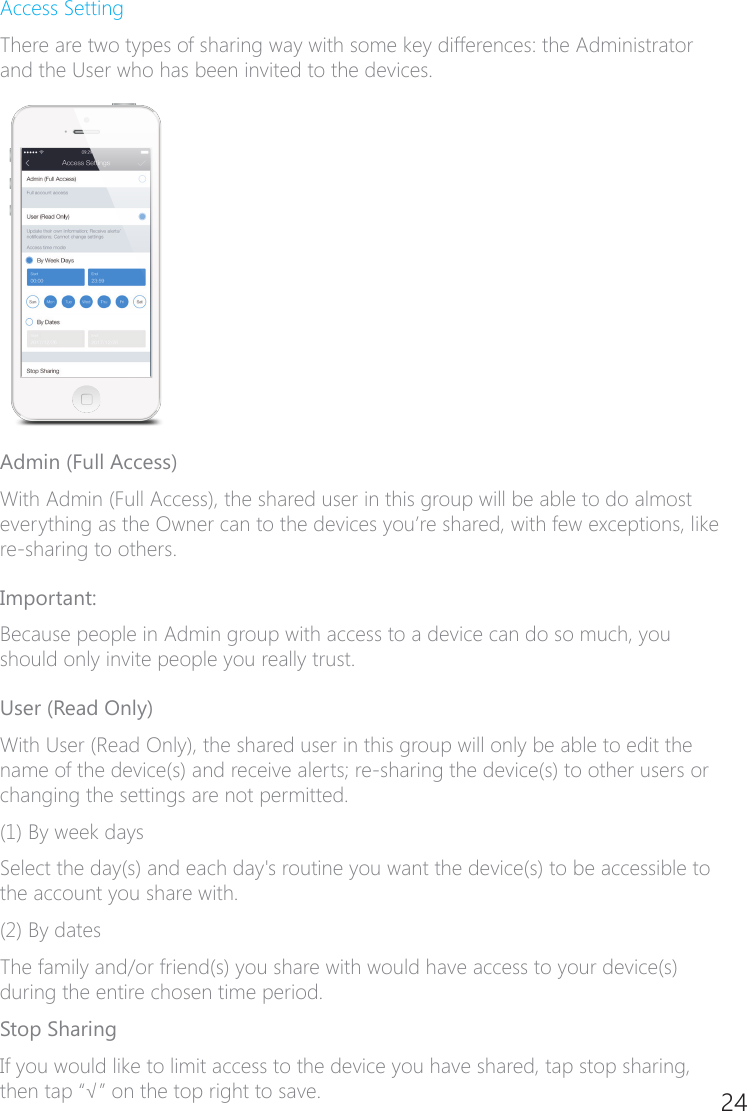 24Access SettingThere are two types of sharing way with some key differences: the Administrator and the User who has been invited to the devices.Admin (Full Access)With Admin (Full Access), the shared user in this group will be able to do almost everything as the Owner can to the devices you&rsquo;re shared, with few exceptions, like re�sharing to others.Important:Because people in Admin group with access to a device can do so much, you should only invite people you really trust.User (Read Only)With User (Read Only), the shared user in this group will only be able to edit the name of the device(s) and receive alerts; re-sharing the device(s) to other users or changing the settings are not permitted.(1) By week daysSelect the day(s) and each day's routine you want the device(s) to be accessible to the account you share with.(2) By datesThe family and/or friend(s) you share with would have access to your device(s) during the entire chosen time period.Stop SharingIf you would like to limit access to the device you have shared, tap stop sharing, then tap &ldquo;&radic;&rdquo; on the top right to save.