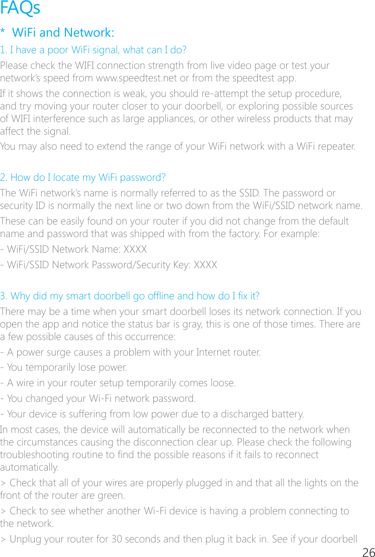 26FAQs*  WiFi and Network:1. I have a poor WiFi signal, what can I do?Please check the WIFI connection strength from live video page or test your network&rsquo;s speed from www.speedtest.net or from the speedtest app.If it shows the connection is weak, you should re�attempt the setup procedure, and try moving your router closer to your doorbell, or exploring possible sources of WIFI interference such as large appliances, or other wireless products that may affect the signal.You may also need to extend the range of your WiFi network with a WiFi repeater. 2. How do I locate my WiFi password?The WiFi network&rsquo;s name is normally referred to as the SSID. The password or security ID is normally the next line or two down from the WiFi/SSID network name.These can be easily found on your router if you did not change from the default name and password that was shipped with from the factory. For example:- WiFi/SSID Network Name: XXXX- WiFi/SSID Network Password/Security Key: XXXX 3. Why did my smart doorbell go ofine and how do I x it?There may be a time when your smart doorbell loses its network connection. If you open the app and notice the status bar is gray, this is one of those times. There are a few possible causes of this occurrence:� A power surge causes a problem with your Internet router.� You temporarily lose power. � A wire in your router setup temporarily comes loose.� You changed your Wi�Fi network password.� Your device is suffering from low power due to a discharged battery.In most cases, the device will automatically be reconnected to the network when the circumstances causing the disconnection clear up. Please check the following troubleshooting routine to nd the possible reasons if it fails to reconnect automatically.> Check that all of your wires are properly plugged in and that all the lights on the front of the router are green. > Check to see whether another Wi�Fi device is having a problem connecting to the network.> Unplug your router for 30 seconds and then plug it back in. See if your doorbell 