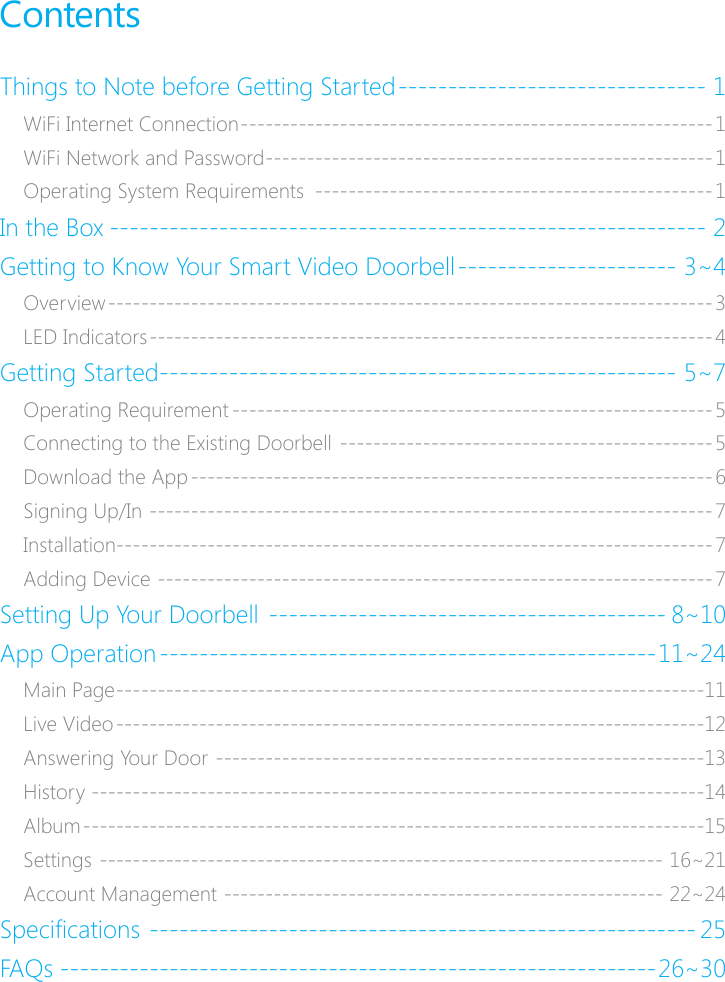 ContentsThings to Note before Getting Started ������������������������������� 1WiFi Internet Connection ���������������������������������������������������������1WiFi Network and Password ������������������������������������������������������ 1Operating System Requirements  ������������������������������������������������1In the Box ������������������������������������������������������������ 2Getting to Know Your Smart Video Doorbell ���������������������� 3~4Overview ������������������������������������������������������������������������� 3LED Indicators �������������������������������������������������������������������� 4Getting Started ���������������������������������������������������� 5~7Operating Requirement ����������������������������������������������������������5Connecting to the Existing Doorbell ��������������������������������������������� 5Download the App ��������������������������������������������������������������� 6Signing Up/In �������������������������������������������������������������������� 7Installation������������������������������������������������������������������������ 7Adding Device ������������������������������������������������������������������� 7Setting Up Your Doorbell ���������������������������������������� 8~10App Operation �������������������������������������������������� 11~24Main Page ����������������������������������������������������������������������� 11Live Video �����������������������������������������������������������������������12Answering Your Door �����������������������������������������������������������13History ��������������������������������������������������������������������������14Album ���������������������������������������������������������������������������15Settings �������������������������������������������������������������������� 16~21Account Management ����������������������������������������������������� 22~24Specications ������������������������������������������������������� 25FAQs ������������������������������������������������������������26~30