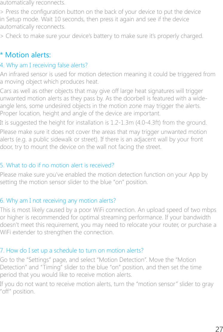 26 27automatically reconnects. > Press the conguration button on the back of your device to put the device in Setup mode. Wait 10 seconds, then press it again and see if the device automatically reconnects. > Check to make sure your device&rsquo;s battery to make sure it&rsquo;s properly charged. * Motion alerts:4. Why am I receiving false alerts?An infrared sensor is used for motion detection meaning it could be triggered from a moving object which produces heat.Cars as well as other objects that may give off large heat signatures will trigger unwanted motion alerts as they pass by. As the doorbell is featured with a wide�angle lens, some undesired objects in the motion zone may trigger the alerts. Proper location, height and angle of the device are important.It is suggested the height for installation is 1.2-1.3m (4.0-4.3ft) from the ground.Please make sure it does not cover the areas that may trigger unwanted motion alerts (e.g. a public sidewalk or street). If there is an adjacent wall by your front door, try to mount the device on the wall not facing the street.5. What to do if no motion alert is received?Please make sure you&rsquo;ve enabled the motion detection function on your App by setting the motion sensor slider to the blue &ldquo;on&rdquo; position.6. Why am I not receiving any motion alerts?This is most likely caused by a poor WiFi connection. An upload speed of two mbps or higher is recommended for optimal streaming performance. If your bandwidth doesn&rsquo;t meet this requirement, you may need to relocate your router, or purchase a WiFi extender to strengthen the connection. 7. How do I set up a schedule to turn on motion alerts?Go to the &ldquo;Settings&rdquo; page, and select &ldquo;Motion Detection&rdquo;. Move the &ldquo;Motion Detection&rdquo; and &ldquo;Timing&rdquo; slider to the blue &ldquo;on&rdquo; position, and then set the time period that you would like to receive motion alerts.If you do not want to receive motion alerts, turn the &ldquo;motion sensor&rdquo; slider to gray &ldquo;off&rdquo; position. 