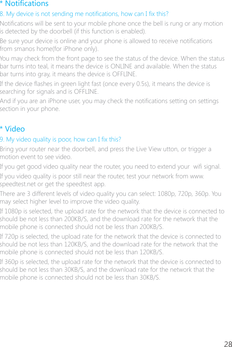 28* Notications8. My device is not sending me notications, how can I x this?Notications will be sent to your mobile phone once the bell is rung or any motion is detected by the doorbell (if this function is enabled).Be sure your device is online and your phone is allowed to receive notications from smanos home(for iPhone only). You may check from the front page to see the status of the device. When the status bar turns into teal, it means the device is ONLINE and available. When the status bar turns into gray, it means the device is OFFLINE.If the device ashes in green light fast (once every 0.5s), it means the device is searching for signals and is OFFLINE.And if you are an iPhone user, you may check the notications setting on settings section in your phone.  * Video9. My video quality is poor, how can I x this?Bring your router near the doorbell, and press the Live View utton, or trigger a motion event to see video.If you get good video quality near the router, you need to extend your  wi signal.If you video quality is poor still near the router, test your network from www.speedtest.net or get the speedtest app.There are 3 different levels of video quality you can select: 1080p, 720p, 360p. You may select higher level to improve the video quality.If 1080p is selected, the upload rate for the network that the device is connected to should be not less than 200KB/S, and the download rate for the network that the mobile phone is connected should not be less than 200KB/S.If 720p is selected, the upload rate for the network that the device is connected to should be not less than 120KB/S, and the download rate for the network that the mobile phone is connected should not be less than 120KB/S.If 360p is selected, the upload rate for the network that the device is connected to should be not less than 30KB/S, and the download rate for the network that the mobile phone is connected should not be less than 30KB/S.