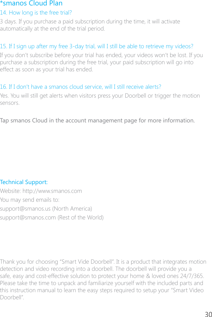 30*smanos Cloud Plan14. How long is the free trial?3 days. If you purchase a paid subscription during the time, it will activate automatically at the end of the trial period.15. If I sign up after my free 3�day trial, will I still be able to retrieve my videos?If you don&rsquo;t subscribe before your trial has ended, your videos won&lsquo;t be lost. If you purchase a subscription during the free trial, your paid subscription will go into effect as soon as your trial has ended.16. If I don&rsquo;t have a smanos cloud service, will I still receive alerts?Yes. You will still get alerts when visitors press your Doorbell or trigger the motion sensors.Tap smanos Cloud in the account management page for more information.Technical Support:Website: http://www.smanos.comYou may send emails to:support@smanos.us (North America)support@smanos.com (Rest of the World) Thank you for choosing &ldquo;Smart Vide Doorbell&rdquo;. It is a product that integrates motion detection and video recording into a doorbell. The doorbell will provide you a safe, easy and cost�effective solution to protect your home &amp; loved ones 24/7/365. Please take the time to unpack and familiarize yourself with the included parts and this instruction manual to learn the easy steps required to setup your &ldquo;Smart Video Doorbell&rdquo;.