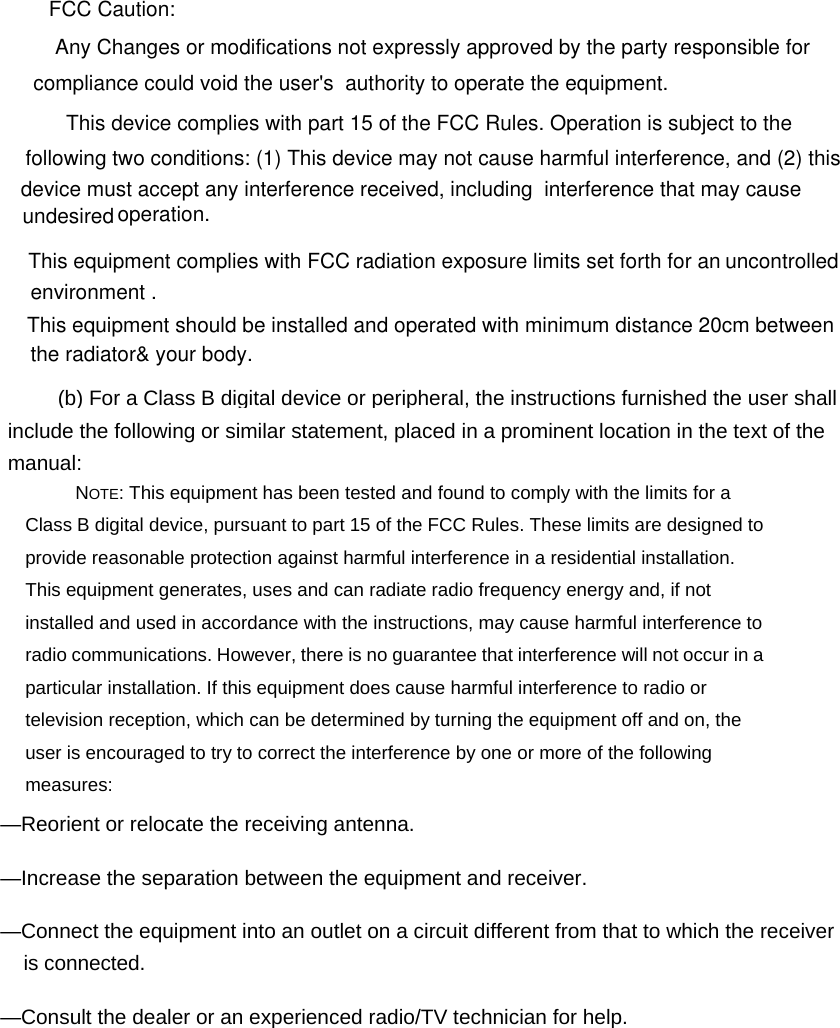 FCC Caution: Any Changes or modifications not expressly approved by the party responsible forcompliance could void the user's  authority to operate the equipment.  This device complies with part 15 of the FCC Rules. Operation is subject to the following two conditions: (1) This device may not cause harmful interference, and (2) this device must accept any interference received, including  interference that may causeoperation.This equipment complies with FCC radiation exposure limits set forth for an uncontrolled This equipment should be installed and operated with minimum distance 20cm between (b) For a Class B digital device or peripheral, the instructions furnished the user shall include the following or similar statement, placed in a prominent location in the text of the manual: &mdash;Reorient or relocate the receiving antenna. &mdash;Increase the separation between the equipment and receiver. &mdash;Connect the equipment into an outlet on a circuit different from that to which the receiver is connected. &mdash;Consult the dealer or an experienced radio/TV technician for help.  undesired environment .the radiator&amp; your body.   NOTE: This equipment has been tested and found to comply with the limits for a Class B digital device, pursuant to part 15 of the FCC Rules. These limits are designed to provide reasonable protection against harmful interference in a residential installation. This equipment generates, uses and can radiate radio frequency energy and, if not installed and used in accordance with the instructions, may cause harmful interference to radio communications. However, there is no guarantee that interference will not occur in a particular installation. If this equipment does cause harmful interference to radio or television reception, which can be determined by turning the equipment off and on, the user is encouraged to try to correct the interference by one or more of the following measures: 