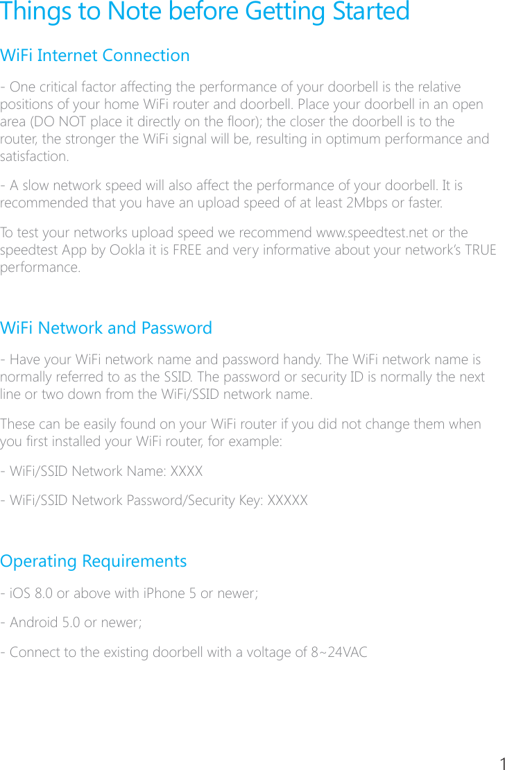 4Things to Note before Getting StartedWiFi Internet Connection� One critical factor affecting the performance of your doorbell is the relative positions of your home WiFi router and doorbell. Place your doorbell in an open area (DO NOT place it directly on the oor); the closer the doorbell is to the router, the stronger the WiFi signal will be, resulting in optimum performance and satisfaction.� A slow network speed will also affect the performance of your doorbell. It is recommended that you have an upload speed of at least 2Mbps or faster.To test your networks upload speed we recommend www.speedtest.net or the speedtest App by Ookla it is FREE and very informative about your network&rsquo;s TRUE performance.WiFi Network and Password� Have your WiFi network name and password handy. The WiFi network name is normally referred to as the SSID. The password or security ID is normally the next line or two down from the WiFi/SSID network name.These can be easily found on your WiFi router if you did not change them when you rst installed your WiFi router, for example:- WiFi/SSID Network Name: XXXX- WiFi/SSID Network Password/Security Key: XXXXXOperating Requirements- iOS 8.0 or above with iPhone 5 or newer;- Android 5.0 or newer;� Connect to the existing doorbell with a voltage of 8~24VAC1