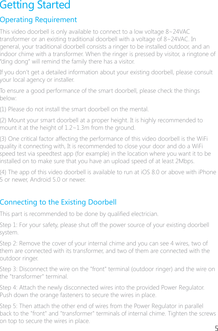 4 5Getting StartedOperating RequirementThis video doorbell is only available to connect to a low voltage 8~24VAC transformer or an existing traditional doorbell with a voltage of 8~24VAC. In general, your traditional doorbell consists a ringer to be installed outdoor, and an indoor chime with a transformer. When the ringer is pressed by visitor, a ringtone of &ldquo;ding dong&rdquo; will remind the family there has a visitor.If you don&rsquo;t get a detailed information about your existing doorbell, please consult your local agency or installer.To ensure a good performance of the smart doorbell, please check the things below:(1) Please do not install the smart doorbell on the mental.(2) Mount your smart doorbell at a proper height. It is highly recommended to mount it at the height of 1.2~1.3m from the ground.(3) One critical factor affecting the performance of this video doorbell is the WiFi quality it connecting with, It is recommended to close your door and do a WiFi speed test via speedtest app (for example) in the location where you want it to be installed on to make sure that you have an upload speed of at least 2Mbps.(4) The app of this video doorbell is available to run at iOS 8.0 or above with iPhone 5 or newer, Android 5.0 or newer.Connecting to the Existing DoorbellThis part is recommended to be done by qualied electrician. Step 1: For your safety, please shut off the power source of your existing doorbell system.Step 2: Remove the cover of your internal chime and you can see 4 wires, two of them are connected with its transformer, and two of them are connected with the outdoor ringer.Step 3: Disconnect the wire on the "front" terminal (outdoor ringer) and the wire on the "transformer" terminal.Step 4: Attach the newly disconnected wires into the provided Power Regulator. Push down the orange fasteners to secure the wires in place.Step 5: Then attach the other end of wires from the Power Regulator in parallel back to the "front" and "transformer" terminals of internal chime. Tighten the screws on top to secure the wires in place.