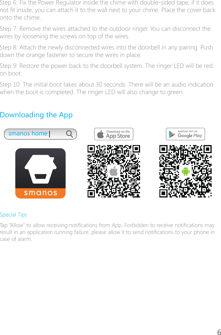 6Step 6: Fix the Power Regulator inside the chime with double-sided tape, if it does not t inside, you can attach it to the wall next to your chime. Place the cover back onto the chime.Step 7: Remove the wires attached to the outdoor ringer. You can disconnect the wires by loosening the screws on top of the wires.Step 8: Attach the newly disconnected wires into the doorbell in any pairing. Push down the orange fastener to secure the wires in place.Step 9: Restore the power back to the doorbell system. The ringer LED will be red on boot.Step 10: The initial boot takes about 30 seconds. There will be an audio indication when the boot is completed. The ringer LED will also change to green.Downloading the Appsmanos homeSpecial TipsTap &ldquo;Allow&rdquo; to allow receiving notications from App. Forbidden to receive notications may result in an application running failure, please allow it to send notications to your phone in case of alarm.