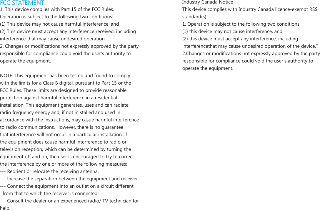 FCC STATEMENT1. This device complies with Part 15 of the FCC Rules.Operation is subject to the following two conditions:(1) This device may not cause harmful interference, and(2) This device must accept any interference received, including interference that may cause undesired operation.2. Changes or modications not expressly approved by the party responsible for compliance could void the user&rsquo;s authority to operate the equipment.NOTE: This equipment has been tested and found to comply with the limits for a Class B digital, pursuant to Part 15 or the FCC Rules. These limits are designed to provide reasonable protection against harmful interference in a residential installation. This equipment generates, uses and can radiate radio frequency energy and, if not in stalled and used in accordance with the instructions, may casue harmful interference to radio communications, However, there is no guarantee that interference will not occur in a particular installation. If the equipment does cause harmful interference to radio or television reception, which can be determined by turning the equipment off and on, the user is encouraged to try to correct the interference by one or more of the following measures:--- Reorient or relocate the receiving antenna.--- Increase the separation between the equipment and receiver.--- Connect the equipment into an outlet on a circuit different  from that to which the receiver is connected.--- Consult the dealer or an experienced radio/ TV technician for help.Industry Canada NoticeThis device complies with Industry Canada licence-exempt RSS standard(s).1. Operation is subject to the following two conditions:(1) this device may not cause interference, and  (2) this device must accept any interference, including interferencethat may cause undesired operation of the device."2.Changes or modications not expressly approved by the party responsible for compliance could void the user&rsquo;s authority to operate the equipment.