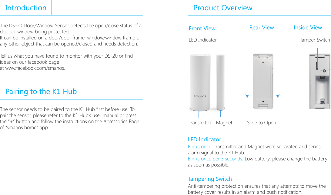 IntroductionThe DS-20 Door/Window Sensor detects the open/close status of a door or window being protected. It can be installed on a door/door frame, window/window frame or any other object that can be opened/closed and needs detection.Tell us what you have found to monitor with your DS-20 or nd ideas on our facebook pageat www.facebook.com/smanos.Pairing to the K1 HubThe sensor needs to be paired to the K1 Hub rst before use. To pair the sensor, please refer to the K1 Hub&rsquo;s user manual or press the &ldquo;+&rdquo; button and follow the instructions on the Accessories Page of &ldquo;smanos home&rdquo; app.Product OverviewFront View Rear View Inside ViewLED Indicator Tamper SwitchTransmitter   Magnet Slide to OpenLED IndicatorBlinks once: Transmitter and Magnet were separated and sends alarm signal to the K1 Hub.Blinks once per 3 seconds: Low battery; please change the battery as soon as possible.Tampering SwitchAnti-tampering protection ensures that any attempts to move the battery cover results in an alarm and push notication.
