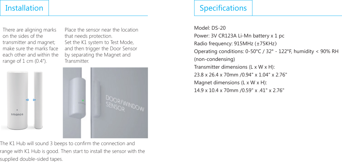 InstallationThere are aligning marks on the sides of the transmitter and magnet; make sure the marks face each other and within the range of 1 cm (0.4&rdquo;).Place the sensor near the location that needs protection.Set the K1 system to Test Mode, and then trigger the Door Sensor  by separating the Magnet and Transmitter.The K1 Hub will sound 3 beeps to conrm the connection and range with K1 Hub is good. Then start to install the sensor with the supplied double-sided tapes.SpecicationsModel: DS-20Power: 3V CR123A Li-Mn battery x 1 pcRadio frequency: 915MHz (&plusmn;75KHz）Operating conditions: 0-50&deg;C / 32&deg; - 122&deg;F, humidity < 90% RH (non-condensing)Transmitter dimensions (L x W x H): 23.8 x 26.4 x 70mm /0.94" x 1.04" x 2.76"Magnet dimensions (L x W x H): 14.9 x 10.4 x 70mm /0.59" x .41" x 2.76"