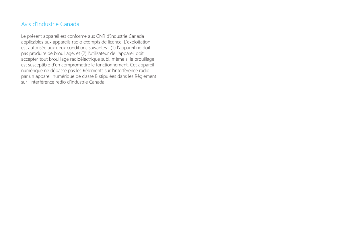 Avis d&rsquo;Industrie CanadaLe pr&eacute;sent appareil est conforme aux CNR d'Industrie Canada applicables aux appareils radio exempts de licence. L'exploitation est autoris&eacute;e aux deux conditions suivantes : (1) l'appareil ne doit pas produire de brouillage, et (2) l'utilisateur de l'appareil doit accepter tout brouillage radio&eacute;lectrique subi, m&ecirc;me si le brouillage est susceptible d'en compromettre le fonctionnement. Cet appareil num&eacute;rique ne d&eacute;passe pas les R&egrave;lements sur l&rsquo;interf&eacute;rence radio par un appareil num&eacute;rique de classe B stipul&eacute;es dans les R&egrave;glement sur l&rsquo;interf&eacute;rence redio d&rsquo;industrie Canada. 