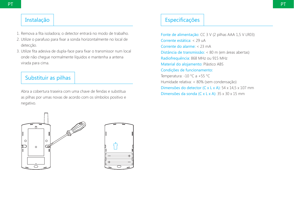 PT PTInstala&ccedil;&atilde;o1. Remova a ta isoladora; o detector entrar&aacute; no modo de trabalho.2. Utilize o parafuso para xar a sonda horizontalmente no local de detec&ccedil;&atilde;o.3. Utilize ta adesiva de dupla-face para xar o transmissor num local onde n&atilde;o chegue normalmente l&iacute;quidos e mantenha a antena virada para cima.Substituir as pilhasAbra a cobertura traseira com uma chave de fendas e substitua as pilhas por umas novas de acordo com os s&iacute;mbolos positivo e negativo.Especica&ccedil;&otilde;esFonte de alimenta&ccedil;&atilde;o: CC 3 V (2 pilhas AAA 1,5 V LR03)Corrente est&aacute;tica: < 29 uACorrente do alarme: < 23 mADist&acirc;ncia de transmiss&atilde;o: < 80 m (em &aacute;reas abertas)Radiofrequ&ecirc;ncia: 868 MHz ou 915 MHzMaterial do alojamento: Pl&aacute;stico ABSCondi&ccedil;&otilde;es de funcionamento:Temperatura: -10 &deg;C a +55 &deg;CHumidade relativa: < 80% (sem condensa&ccedil;&atilde;o)Dimens&otilde;es do detector (C x L x A): 54 x 14,5 x 107 mmDimens&otilde;es da sonda (C x L x A): 35 x 30 x 15 mm
