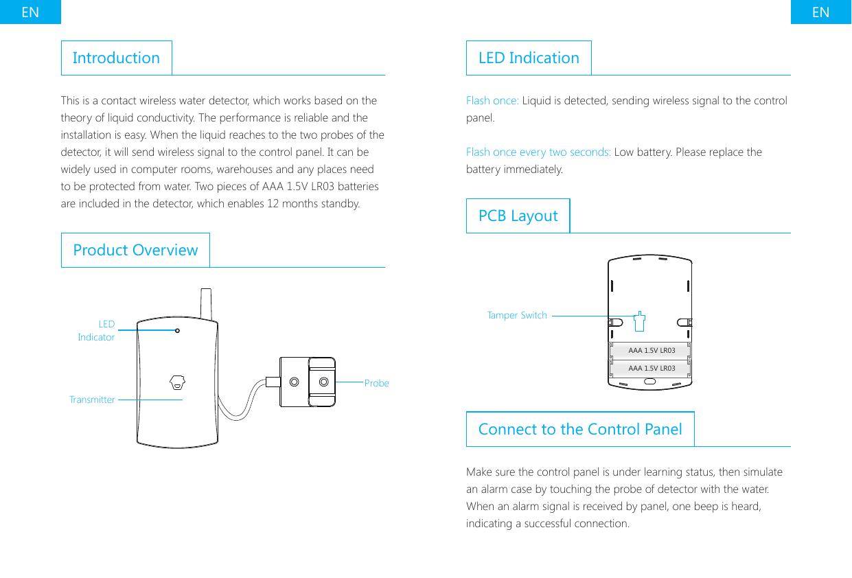 EN ENIntroductionThis is a contact wireless water detector, which works based on the theory of liquid conductivity. The performance is reliable and the installation is easy. When the liquid reaches to the two probes of the detector, it will send wireless signal to the control panel. It can be widely used in computer rooms, warehouses and any places need to be protected from water. Two pieces of AAA 1.5V LR03 batteries are included in the detector, which enables 12 months standby.Product OverviewLED IndicatorTransmitterProbeLED IndicationFlash once: Liquid is detected, sending wireless signal to the control panel.Flash once every two seconds: Low battery. Please replace the battery immediately.PCB LayoutAAA 1.5V LR03AAA 1.5V LR03Tamper SwitchConnect to the Control PanelMake sure the control panel is under learning status, then simulate an alarm case by touching the probe of detector with the water. When an alarm signal is received by panel, one beep is heard, indicating a successful connection.