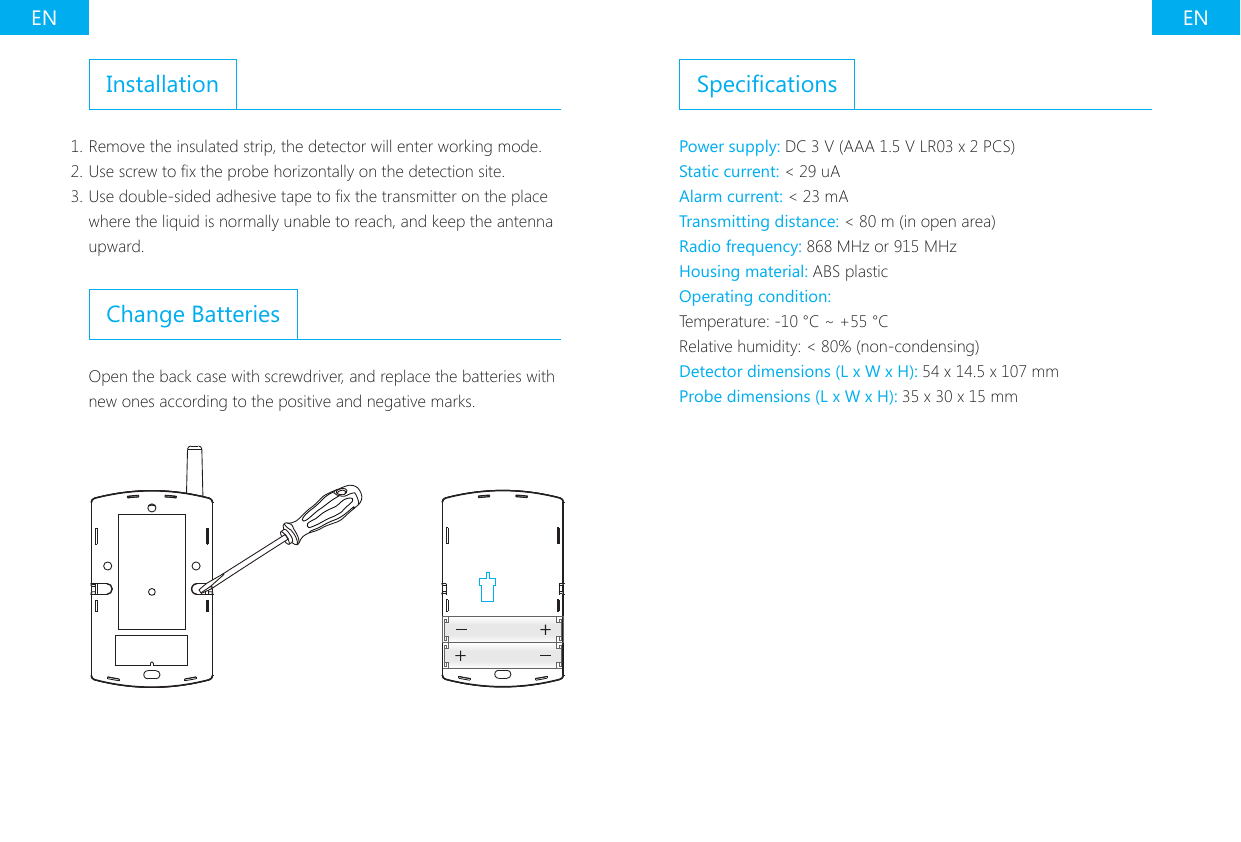 EN ENInstallation1. Remove the insulated strip, the detector will enter working mode.2. Use screw to x the probe horizontally on the detection site.3. Use double-sided adhesive tape to x the transmitter on the place where the liquid is normally unable to reach, and keep the antenna upward.Change BatteriesOpen the back case with screwdriver, and replace the batteries with new ones according to the positive and negative marks.SpecicationsPower supply: DC 3 V (AAA 1.5 V LR03 x 2 PCS)Static current: < 29 uAAlarm current: < 23 mATransmitting distance: < 80 m (in open area)Radio frequency: 868 MHz or 915 MHzHousing material: ABS plasticOperating condition:Temperature: -10 &deg;C ~ +55 &deg;CRelative humidity: < 80% (non-condensing)Detector dimensions (L x W x H): 54 x 14.5 x 107 mmProbe dimensions (L x W x H): 35 x 30 x 15 mm