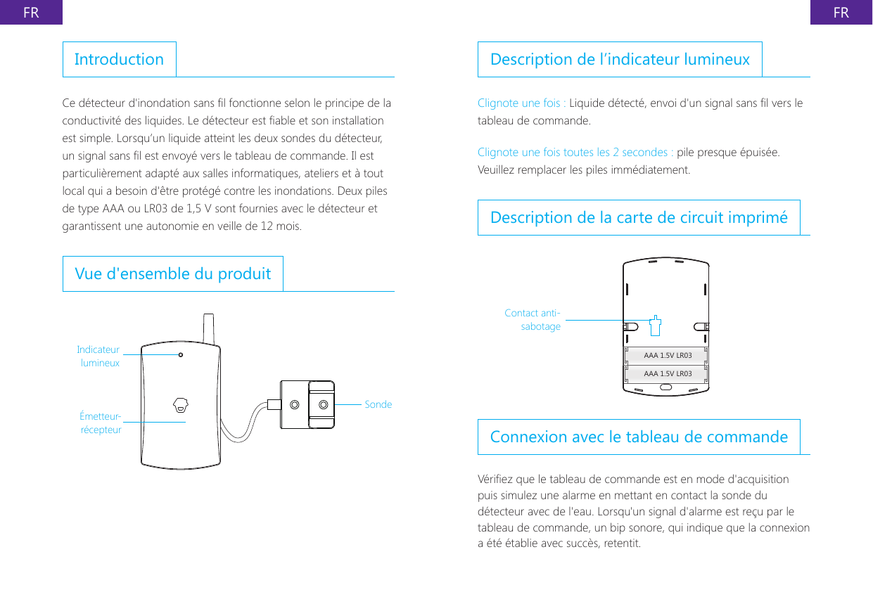 FR FRIntroductionCe d&eacute;tecteur d'inondation sans l fonctionne selon le principe de la conductivit&eacute; des liquides. Le d&eacute;tecteur est able et son installation est simple. Lorsqu&rsquo;un liquide atteint les deux sondes du d&eacute;tecteur, un signal sans l est envoy&eacute; vers le tableau de commande. Il est particuli&egrave;rement adapt&eacute; aux salles informatiques, ateliers et &agrave; tout local qui a besoin d'&ecirc;tre prot&eacute;g&eacute; contre les inondations. Deux piles de type AAA ou LR03 de 1,5 V sont fournies avec le d&eacute;tecteur et garantissent une autonomie en veille de 12 mois.Vue d'ensemble du produitIndicateur lumineux&Eacute;metteur-r&eacute;cepteurSondeDescription de l&rsquo;indicateur lumineuxClignote une fois : Liquide d&eacute;tect&eacute;, envoi d'un signal sans l vers le tableau de commande.Clignote une fois toutes les 2 secondes : pile presque &eacute;puis&eacute;e. Veuillez remplacer les piles imm&eacute;diatement.Description de la carte de circuit imprim&eacute;AAA 1.5V LR03AAA 1.5V LR03Contact anti-sabotageConnexion avec le tableau de commandeV&eacute;riez que le tableau de commande est en mode d'acquisition puis simulez une alarme en mettant en contact la sonde du d&eacute;tecteur avec de l'eau. Lorsqu'un signal d'alarme est re&ccedil;u par le tableau de commande, un bip sonore, qui indique que la connexion a &eacute;t&eacute; &eacute;tablie avec succ&egrave;s, retentit.