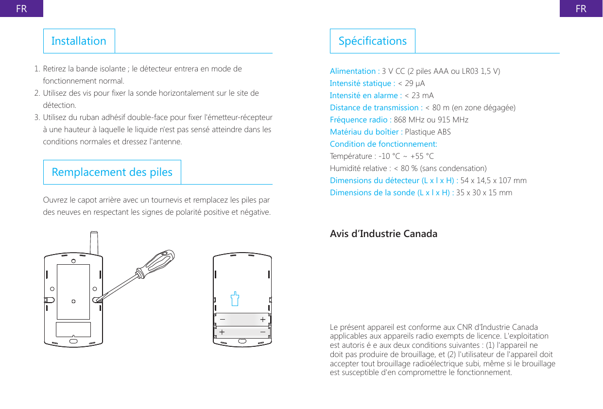 FR FRInstallation1. Retirez la bande isolante ; le d&eacute;tecteur entrera en mode de fonctionnement normal.2. Utilisez des vis pour xer la sonde horizontalement sur le site de d&eacute;tection.3. Utilisez du ruban adh&eacute;sif double-face pour xer l'&eacute;metteur-r&eacute;cepteur &agrave; une hauteur &agrave; laquelle le liquide n'est pas sens&eacute; atteindre dans les conditions normales et dressez l'antenne.Remplacement des pilesOuvrez le capot arri&egrave;re avec un tournevis et remplacez les piles par des neuves en respectant les signes de polarit&eacute; positive et n&eacute;gative.Sp&eacute;cicationsAlimentation : 3 V CC (2 piles AAA ou LR03 1,5 V)Intensit&eacute; statique : < 29 &micro;AIntensit&eacute; en alarme : < 23 mADistance de transmission : < 80 m (en zone d&eacute;gag&eacute;e)Fr&eacute;quence radio : 868 MHz ou 915 MHzMat&eacute;riau du bo&icirc;tier : Plastique ABSCondition de fonctionnement:Temp&eacute;rature : -10 &deg;C ~ +55 &deg;CHumidit&eacute; relative : < 80 % (sans condensation)Dimensions du d&eacute;tecteur (L x l x H) : 54 x 14,5 x 107 mmDimensions de la sonde (L x l x H) : 35 x 30 x 15 mmAvis d&rsquo;Industrie CanadaLe pr&eacute;sent appareil est conforme aux CNR d'Industrie Canada applicables aux appareils radio exempts de licence. L'exploitation est autoris &eacute; e aux deux conditions suivantes : (1) l'appareil ne doit pas produire de brouillage, et (2) l'utilisateur de l'appareil doit accepter tout brouillage radio&eacute;lectrique subi, m&ecirc;me si le brouillage est susceptible d'en compromettre le fonctionnement.