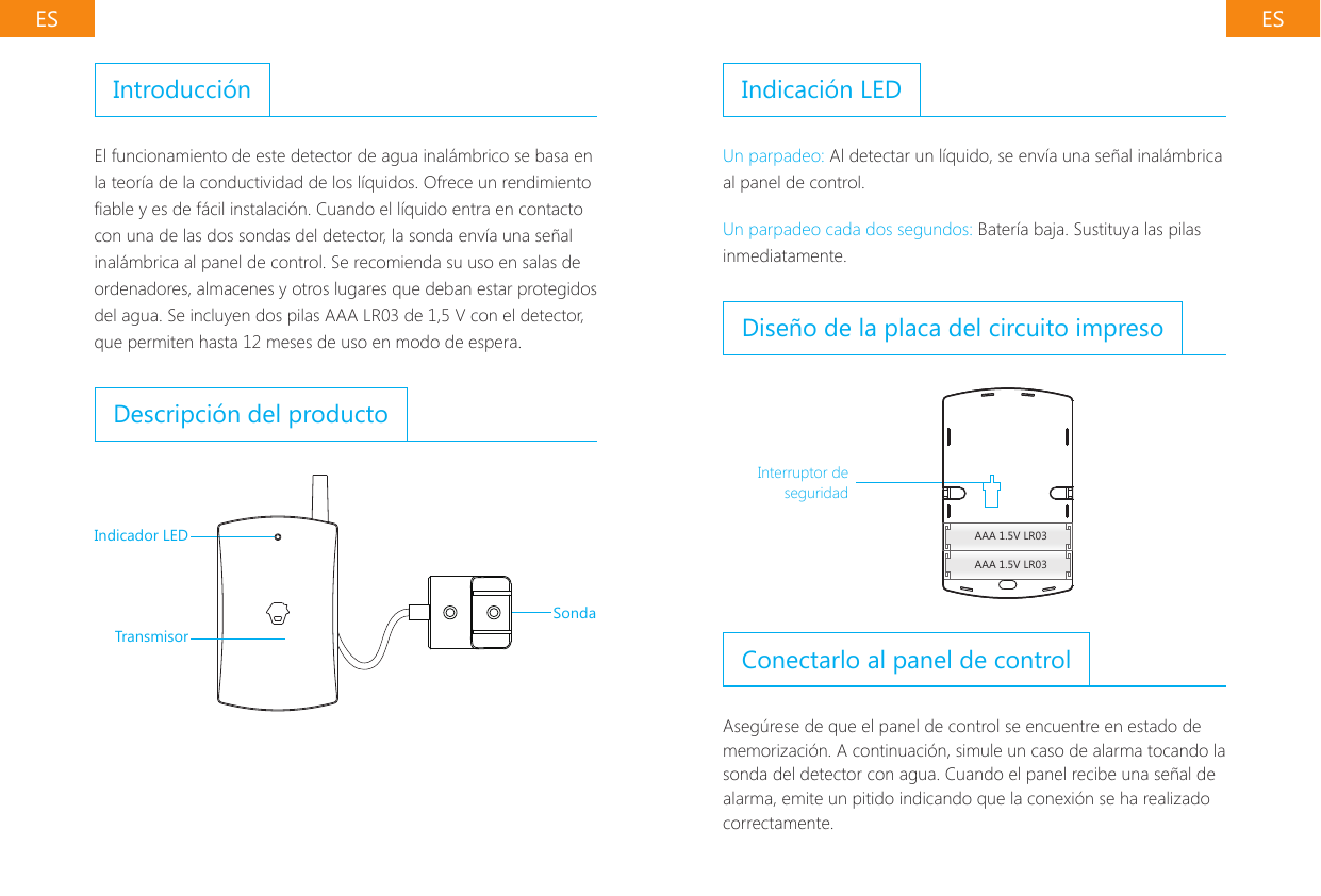 ES ESIntroducci&oacute;nEl funcionamiento de este detector de agua inal&aacute;mbrico se basa en la teor&iacute;a de la conductividad de los l&iacute;quidos. Ofrece un rendimiento able y es de f&aacute;cil instalaci&oacute;n. Cuando el l&iacute;quido entra en contacto con una de las dos sondas del detector, la sonda env&iacute;a una se&ntilde;al inal&aacute;mbrica al panel de control. Se recomienda su uso en salas de ordenadores, almacenes y otros lugares que deban estar protegidos del agua. Se incluyen dos pilas AAA LR03 de 1,5 V con el detector, que permiten hasta 12 meses de uso en modo de espera.Descripci&oacute;n del productoIndicador LEDTransmisorSondaIndicaci&oacute;n LEDUn parpadeo: Al detectar un l&iacute;quido, se env&iacute;a una se&ntilde;al inal&aacute;mbrica al panel de control.Un parpadeo cada dos segundos: Bater&iacute;a baja. Sustituya las pilas inmediatamente.Dise&ntilde;o de la placa del circuito impresoAAA 1.5V LR03AAA 1.5V LR03Interruptor de seguridadConectarlo al panel de controlAseg&uacute;rese de que el panel de control se encuentre en estado de memorizaci&oacute;n. A continuaci&oacute;n, simule un caso de alarma tocando la sonda del detector con agua. Cuando el panel recibe una se&ntilde;al de alarma, emite un pitido indicando que la conexi&oacute;n se ha realizado correctamente.