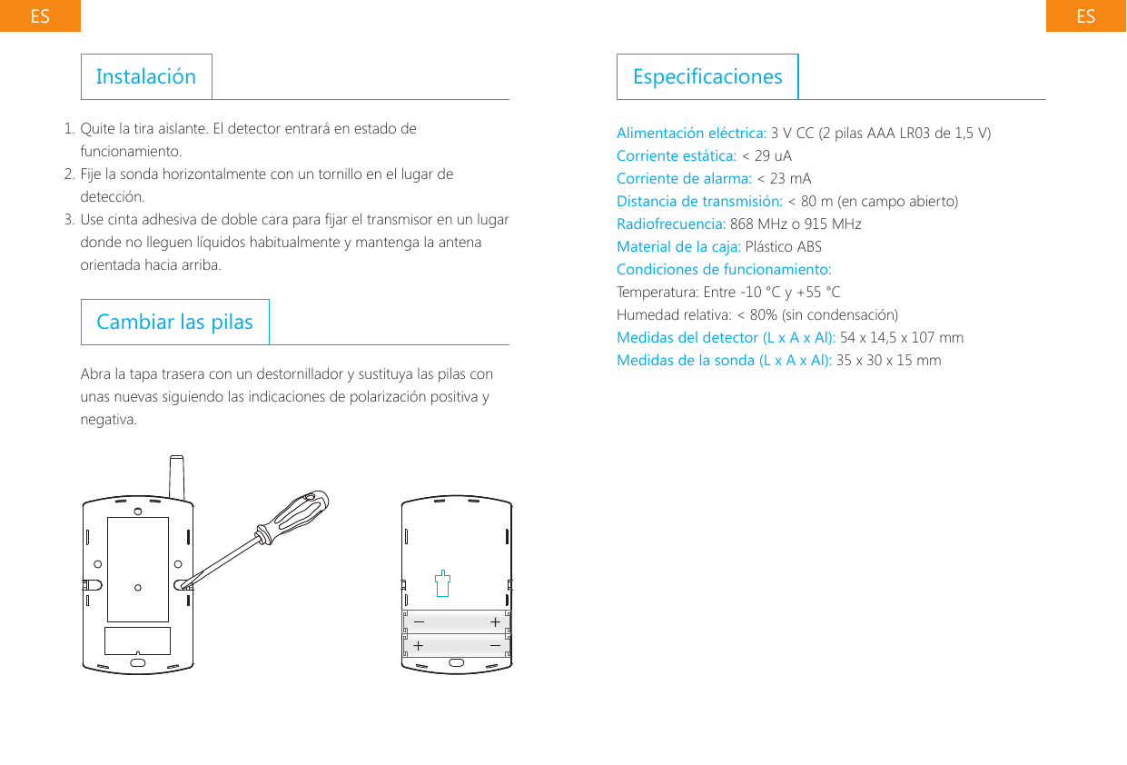 ES ESInstalaci&oacute;n1. Quite la tira aislante. El detector entrar&aacute; en estado de funcionamiento.2. Fije la sonda horizontalmente con un tornillo en el lugar de detecci&oacute;n.3. Use cinta adhesiva de doble cara para jar el transmisor en un lugar donde no lleguen l&iacute;quidos habitualmente y mantenga la antena orientada hacia arriba.Cambiar las pilasAbra la tapa trasera con un destornillador y sustituya las pilas con unas nuevas siguiendo las indicaciones de polarizaci&oacute;n positiva y negativa.EspecicacionesAlimentaci&oacute;n el&eacute;ctrica: 3 V CC (2 pilas AAA LR03 de 1,5 V)Corriente est&aacute;tica: < 29 uACorriente de alarma: < 23 mADistancia de transmisi&oacute;n: < 80 m (en campo abierto)Radiofrecuencia: 868 MHz o 915 MHzMaterial de la caja: Pl&aacute;stico ABSCondiciones de funcionamiento:Temperatura: Entre -10 &deg;C y +55 &deg;CHumedad relativa: < 80% (sin condensaci&oacute;n)Medidas del detector (L x A x Al): 54 x 14,5 x 107 mmMedidas de la sonda (L x A x Al): 35 x 30 x 15 mm