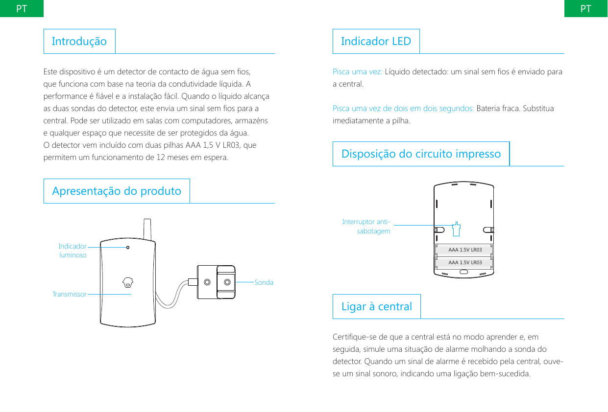 PT PTIntrodu&ccedil;&atilde;oEste dispositivo &eacute; um detector de contacto de &aacute;gua sem os, que funciona com base na teoria da condutividade l&iacute;quida. A performance &eacute; &aacute;vel e a instala&ccedil;&atilde;o f&aacute;cil. Quando o l&iacute;quido alcan&ccedil;a as duas sondas do detector, este envia um sinal sem os para a central. Pode ser utilizado em salas com computadores, armaz&eacute;ns e qualquer espa&ccedil;o que necessite de ser protegidos da &aacute;gua. O detector vem inclu&iacute;do com duas pilhas AAA 1,5 V LR03, que permitem um funcionamento de 12 meses em espera.Apresenta&ccedil;&atilde;o do produtoIndicador luminosoTransmissorSondaIndicador LEDPisca uma vez: L&iacute;quido detectado: um sinal sem os &eacute; enviado para a central.Pisca uma vez de dois em dois segundos: Bateria fraca. Substitua imediatamente a pilha.Disposi&ccedil;&atilde;o do circuito impressoAAA 1.5V LR03AAA 1.5V LR03Interruptor anti-sabotagemLigar &agrave; centralCertique-se de que a central est&aacute; no modo aprender e, em seguida, simule uma situa&ccedil;&atilde;o de alarme molhando a sonda do detector. Quando um sinal de alarme &eacute; recebido pela central, ouve-se um sinal sonoro, indicando uma liga&ccedil;&atilde;o bem-sucedida.
