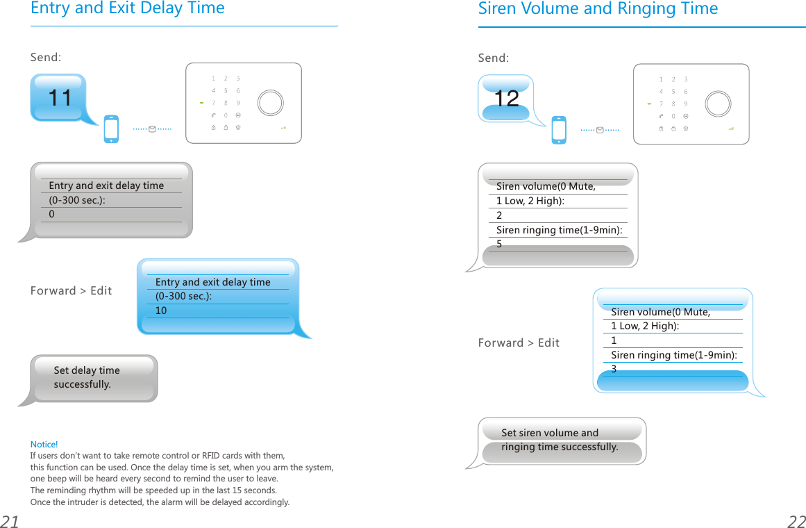 11Entry and Exit Delay TimeSend: Entry and exit delay time (0-300 sec.): 0Entry and exit delay time (0-300 sec.): 10Forward > EditNotice!If users don&rsquo;t want to take remote control or RFID cards with them, this function can be used. Once the delay time is set, when you arm the system, one beep will be heard every second to remind the user to leave. The reminding rhythm will be speeded up in the last 15 seconds. Once the intruder is detected, the alarm will be delayed accordingly.2221Set delay time successfully.12Siren Volume and Ringing TimeSend: Siren volume(0 Mute, 1 Low, 2 High): 2Siren ringing time(1-9min): 5Forward > EditSet siren volume and ringing time successfully.Siren volume(0 Mute, 1 Low, 2 High): 1Siren ringing time(1-9min): 3