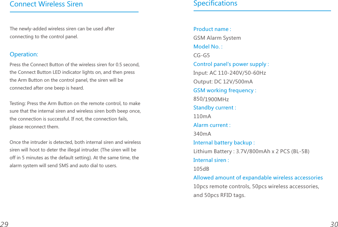 3029Connect Wireless SirenThe newly-added wireless siren can be used after connecting to the control panel.Press the Connect Button of the wireless siren for 0.5 second, the Connect Button LED indicator lights on, and then press the Arm Button on the control panel, the siren will be connected after one beep is heard. Testing: Press the Arm Button on the remote control, to make sure that the internal siren and wireless siren both beep once, the connection is successful. If not, the connection fails, please reconnect them. Once the intruder is detected, both internal siren and wireless siren will hoot to deter the illegal intruder. (The siren will be off in 5 minutes as the default setting). At the same time, the alarm system will send SMS and auto dial to users. Operation:SpecificationsGSM Alarm SystemCG-G5Input: AC 110-240V/50-60Hz    Output: DC 12V/500mA850/1900MHz 110mA340mALithium Battery : 3.7V/800mAh x 2 PCS (BL-5B)   105dB10pcs remote controls, 50pcs wireless accessories, and 50pcs RFID tags.Product name :Model No. :Control panel&rsquo;s power supply :GSM working frequency :Standby current :Alarm current :Internal battery backup :Internal siren :Allowed amount of expandable wireless accessories
