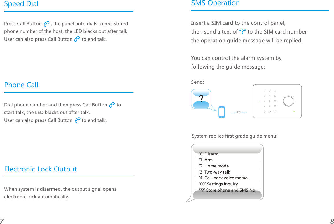 87Speed Dial Phone CallElectronic Lock OutputPress Call Button       , the panel auto dials to pre-stored phone number of the host, the LED blacks out after talk. User can also press Call Button       to end talk. Dial phone number and then press Call Button       to start talk, the LED blacks out after talk. User can also press Call Button       to end talk.When system is disarmed, the output signal opens electronic lock automatically.SMS Operation?Insert a SIM card to the control panel, then send a text of   to the SIM card number, the operation guide message will be replied.You can control the alarm system by following the guide message:&ldquo;?&rdquo;System replies first grade guide menu:&lsquo;0&rsquo; Disarm&lsquo;1&rsquo; Arm&lsquo;2&rsquo; Home mode&lsquo;3&rsquo; Two-way talk&lsquo;4&rsquo; Call-back voice memo&lsquo;00&rsquo; Settings inquiry&lsquo;??&rsquo; Store phone and SMS No.Send: 