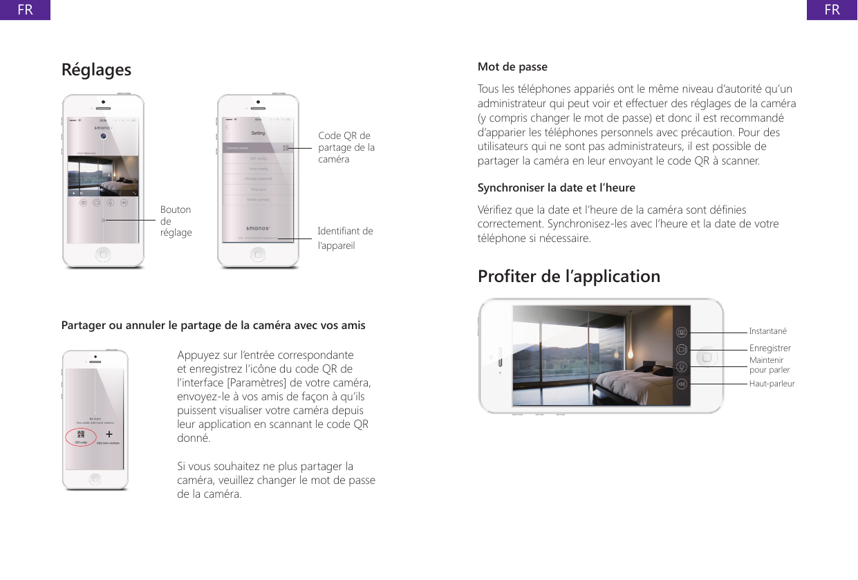 FRFRR&eacute;glages Bouton de r&eacute;glageCode QR de partage de la cam&eacute;raIdentiant de l&rsquo;appareilPartager ou annuler le partage de la cam&eacute;ra avec vos amisAppuyez sur l&rsquo;entr&eacute;e correspondante et enregistrez l&rsquo;ic&ocirc;ne du code QR de l&rsquo;interface [Param&egrave;tres] de votre cam&eacute;ra, envoyez-le &agrave; vos amis de fa&ccedil;on &agrave; qu&rsquo;ils puissent visualiser votre cam&eacute;ra depuis leur application en scannant le code QR donn&eacute;.Si vous souhaitez ne plus partager la cam&eacute;ra, veuillez changer le mot de passe de la cam&eacute;ra.Mot de passeTous les t&eacute;l&eacute;phones appari&eacute;s ont le m&ecirc;me niveau d&rsquo;autorit&eacute; qu&rsquo;un administrateur qui peut voir et effectuer des r&eacute;glages de la cam&eacute;ra (y compris changer le mot de passe) et donc il est recommand&eacute; d&rsquo;apparier les t&eacute;l&eacute;phones personnels avec pr&eacute;caution. Pour des utilisateurs qui ne sont pas administrateurs, il est possible de partager la cam&eacute;ra en leur envoyant le code QR &agrave; scanner.Synchroniser la date et l&rsquo;heureV&eacute;riez que la date et l&rsquo;heure de la cam&eacute;ra sont d&eacute;nies correctement. Synchronisez-les avec l&rsquo;heure et la date de votre t&eacute;l&eacute;phone si n&eacute;cessaire.Proter de l&rsquo;applicationInstantan&eacute;EnregistrerMaintenir pour parlerHaut-parleur
