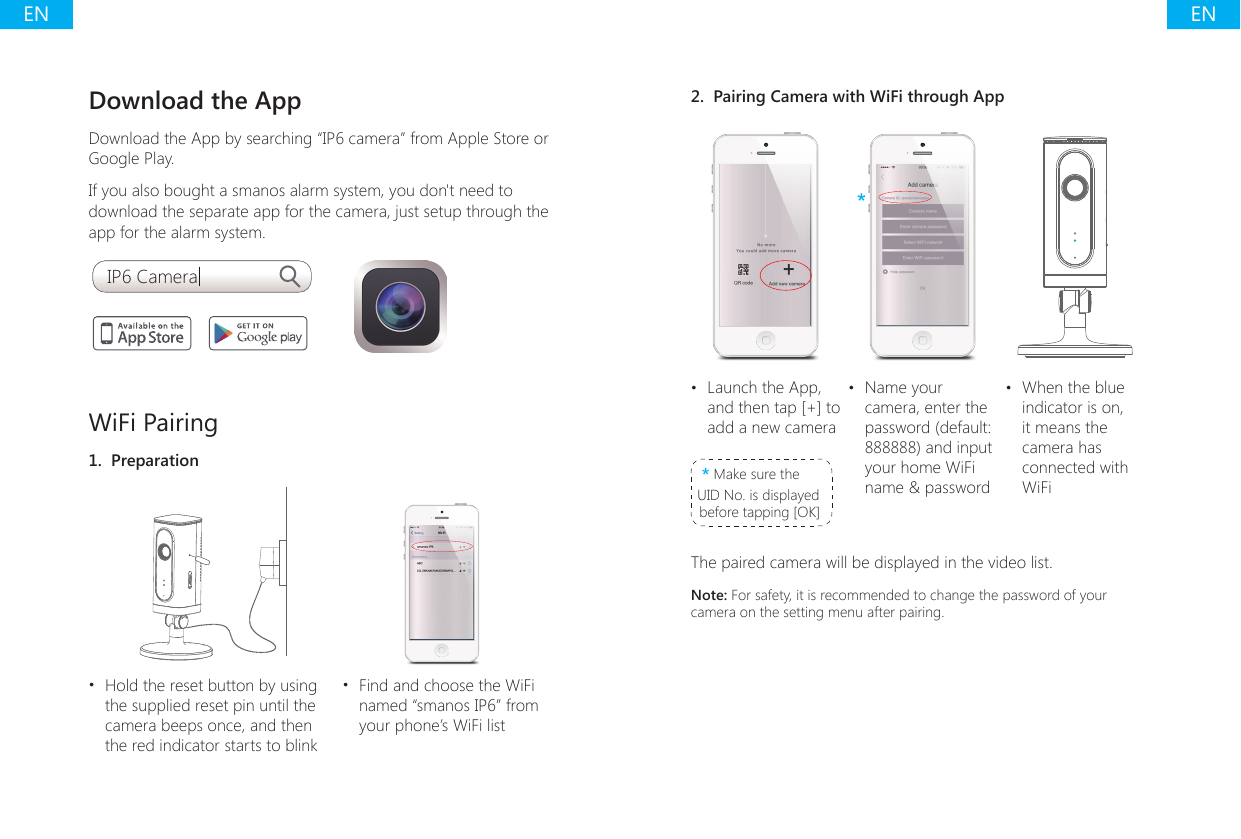 ENENDownload the AppDownload the App by searching &ldquo;IP6 camera&rdquo; from Apple Store or Google Play. If you also bought a smanos alarm system, you don't need to download the separate app for the camera, just setup through the app for the alarm system.IP6 CameraWiFi Pairing1.  Preparation&bull;  Hold the reset button by using the supplied reset pin until the camera beeps once, and then the red indicator starts to blink&bull;  Find and choose the WiFi named &ldquo;smanos IP6&rdquo; from your phone&rsquo;s WiFi list2.  Pairing Camera with WiFi through App***&bull;  Launch the App, and then tap [+] to add a new camera* Make sure the UID No. is displayed before tapping [OK]&bull;  Name your camera, enter the password (default: 888888) and input your home WiFi name &amp; password&bull;  When the blue indicator is on, it means the camera has connected with WiFiThe paired camera will be displayed in the video list.Note: For safety, it is recommended to change the password of your camera on the setting menu after pairing.