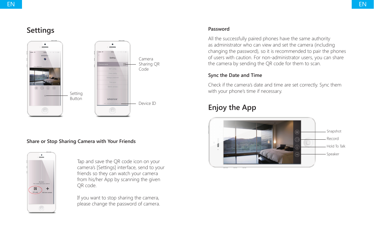ENENSettings Setting ButtonCamera Sharing QR CodeDevice IDShare or Stop Sharing Camera with Your FriendsTap and save the QR code icon on your camera&rsquo;s [Settings] interface, send to your friends so they can watch your camera from his/her App by scanning the given QR code.If you want to stop sharing the camera, please change the password of camera.PasswordAll the successfully paired phones have the same authority as administrator who can view and set the camera (including changing the password), so it is recommended to pair the phones of users with caution. For non-administrator users, you can share the camera by sending the QR code for them to scan.Sync the Date and TimeCheck if the camera&rsquo;s date and time are set correctly. Sync them with your phone&rsquo;s time if necessary.Enjoy the AppSnapshotRecordHold To TalkSpeaker