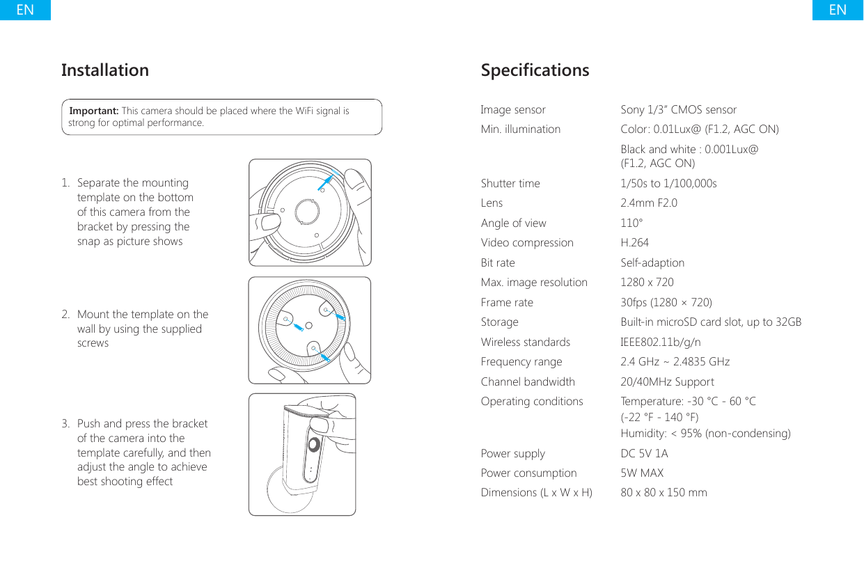 ENENInstallationImportant: This camera should be placed where the WiFi signal is strong for optimal performance.1.  Separate the mounting template on the bottom of this camera from the bracket by pressing the snap as picture shows2.  Mount the template on the wall by using the supplied screws 3.  Push and press the bracket of the camera into the template carefully, and then adjust the angle to achieve best shooting effectSpecicationsImage sensor Sony 1/3&rdquo; CMOS sensorMin. illumination Color: 0.01Lux@ (F1.2, AGC ON)Black and white : 0.001Lux@ (F1.2, AGC ON)Shutter time 1/50s to 1/100,000sLens 2.4mm F2.0Angle of view 110&deg;Video compression H.264Bit rate Self-adaptionMax. image resolution 1280 x 720Frame rate 30fps (1280 &times; 720)Storage Built-in microSD card slot, up to 32GBWireless standards IEEE802.11b/g/nFrequency range 2.4 GHz ~ 2.4835 GHzChannel bandwidth 20/40MHz SupportOperating conditions Temperature: -30 &deg;C - 60 &deg;C (-22 &deg;F - 140 &deg;F)Humidity: < 95% (non-condensing)Power supply DC 5V 1APower consumption 5W MAXDimensions (L x W x H) 80 x 80 x 150 mm 