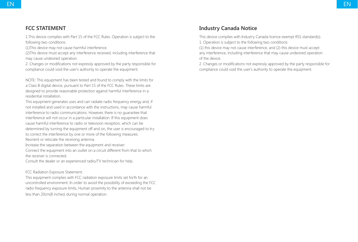 ENENIndustry Canada NoticeThis device complies with Industry Canada licence-exempt RSS standard(s).1. Operation is subject to the following two conditions:(1) this device may not cause interference, and (2) this device must accept any interference, including interference that may cause undesired operation of the device.2. Changes or modications not expressly approved by the party responsible for compliance could void the user's authority to operate the equipment.FCC STATEMENT1.This device complies with Part 15 of the FCC Rules. Operation is subject to the following two conditions:(1)This device may not cause harmful interference.(2)This device must accept any interference received, including interference that may cause undesired operation.2. Changes or modications not expressly approved by the party responsible for compliance could void the user's authority to operate the equipment.NOTE: This equipment has been tested and found to comply with the limits for a Class B digital device, pursuant to Part 15 of the FCC Rules. These limits are designed to provide reasonable protection against harmful interference in a residential installation.This equipment generates uses and can radiate radio frequency energy and, if not installed and used in accordance with the instructions, may cause harmful interference to radio communications. However, there is no guarantee that interference will not occur in a particular installation. If this equipment does cause harmful interference to radio or television reception, which can be determined by turning the equipment off and on, the user is encouraged to try to correct the interference by one or more of the following measures:Reorient or relocate the receiving antenna.Increase the separation between the equipment and receiver.Connect the equipment into an outlet on a circuit different from that to which the receiver is connected.Consult the dealer or an experienced radio/TV technician for help.FCC Radiation Exposure Statement:This equipment complies with FCC radiation exposure limits set forth for an uncontrolled environment. In order to avoid the possibility of exceeding the FCC radio frequency exposure limits, Human proximity to the antenna shall not be less than 20cm(8 inches) during normal operation.
