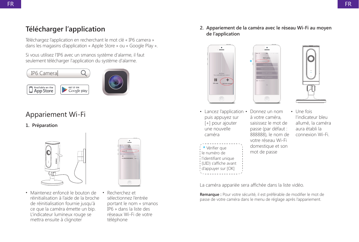 FRFRT&eacute;l&eacute;charger l&rsquo;applicationT&eacute;l&eacute;chargez l&rsquo;application en recherchant le mot cl&eacute; &laquo; IP6 camera &raquo; dans les magasins d&rsquo;application &laquo; Apple Store &raquo; ou &laquo; Google Play &raquo;.Si vous utilisez l'IP6 avec un smanos syst&egrave;me d'alarme, il faut seulement t&eacute;l&eacute;charger l'application du syst&egrave;me d'alarme.IP6 CameraAppariement Wi-Fi1.  Pr&eacute;paration&bull;  Maintenez enfonc&eacute; le bouton de r&eacute;initialisation &agrave; l&rsquo;aide de la broche de r&eacute;initialisation fournie jusqu&rsquo;&agrave; ce que la cam&eacute;ra &eacute;mette un bip. L&rsquo;indicateur lumineux rouge se mettra ensuite &agrave; clignoter&bull;  Recherchez et s&eacute;lectionnez l&rsquo;entr&eacute;e portant le nom &laquo; smanos IP6 &raquo; dans la liste des r&eacute;seaux Wi-Fi de votre t&eacute;l&eacute;phone2.  Appariement de la cam&eacute;ra avec le r&eacute;seau Wi-Fi au moyen de l&rsquo;application***&bull;  Lancez l&rsquo;application puis appuyez sur [+] pour ajouter une nouvelle cam&eacute;ra* V&eacute;rier que le num&eacute;ro de l&rsquo;identiant unique (UID) s&rsquo;afche avant d&rsquo;appuyer sur [OK]&bull;  Donnez un nom &agrave; votre cam&eacute;ra, saisissez le mot de passe (par d&eacute;faut : 888888), le nom de votre r&eacute;seau Wi-Fi domestique et son mot de passe&bull;  Une fois l&rsquo;indicateur bleu allum&eacute;, la cam&eacute;ra aura &eacute;tabli la connexion Wi-Fi.La cam&eacute;ra appari&eacute;e sera afch&eacute;e dans la liste vid&eacute;o.Remarque : Pour votre s&eacute;curit&eacute;, il est pr&eacute;f&eacute;rable de modier le mot de passe de votre cam&eacute;ra dans le menu de r&eacute;glage apr&egrave;s l&rsquo;appariement.