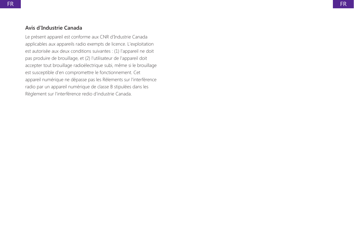 FRFRAvis d&rsquo;Industrie CanadaLe pr&eacute;sent appareil est conforme aux CNR d'Industrie Canada applicables aux appareils radio exempts de licence. L'exploitation est autoris&eacute;e aux deux conditions suivantes : (1) l'appareil ne doit pas produire de brouillage, et (2) l'utilisateur de l'appareil doit accepter tout brouillage radio&eacute;lectrique subi, m&ecirc;me si le brouillage est susceptible d'en compromettre le fonctionnement. Cet appareil num&eacute;rique ne d&eacute;passe pas les R&egrave;lements sur l&rsquo;interf&eacute;rence radio par un appareil num&eacute;rique de classe B stipul&eacute;es dans les R&egrave;glement sur l&rsquo;interf&eacute;rence redio d&rsquo;industrie Canada. 