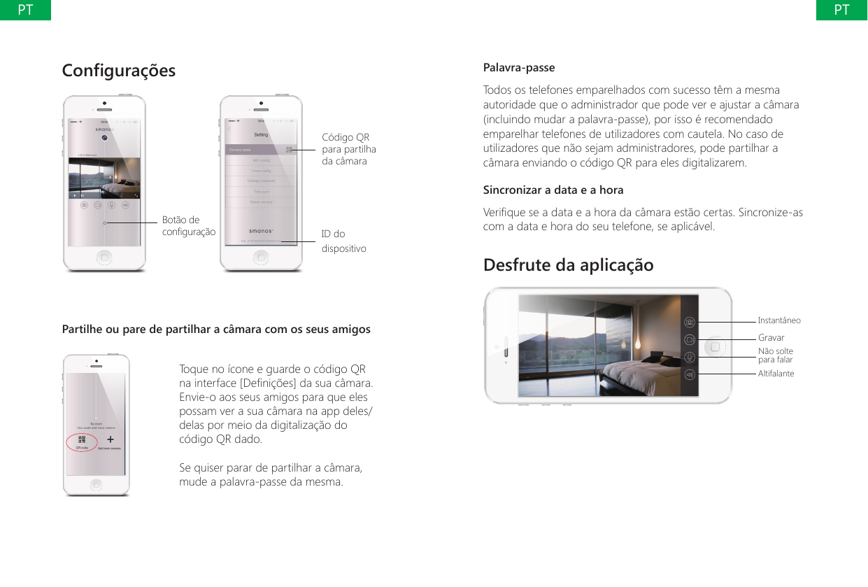 Congura&ccedil;&otilde;es Bot&atilde;o de congura&ccedil;&atilde;oC&oacute;digo QR para partilha da c&acirc;maraID do dispositivoPartilhe ou pare de partilhar a c&acirc;mara com os seus amigosToque no &iacute;cone e guarde o c&oacute;digo QR na interface [Deni&ccedil;&otilde;es] da sua c&acirc;mara. Envie-o aos seus amigos para que eles possam ver a sua c&acirc;mara na app deles/delas por meio da digitaliza&ccedil;&atilde;o do c&oacute;digo QR dado.Se quiser parar de partilhar a c&acirc;mara, mude a palavra-passe da mesma.Palavra-passeTodos os telefones emparelhados com sucesso t&ecirc;m a mesma autoridade que o administrador que pode ver e ajustar a c&acirc;mara (incluindo mudar a palavra-passe), por isso &eacute; recomendado emparelhar telefones de utilizadores com cautela. No caso de utilizadores que n&atilde;o sejam administradores, pode partilhar a c&acirc;mara enviando o c&oacute;digo QR para eles digitalizarem.Sincronizar a data e a horaVerique se a data e a hora da c&acirc;mara est&atilde;o certas. Sincronize-as com a data e hora do seu telefone, se aplic&aacute;vel.Desfrute da aplica&ccedil;&atilde;oInstant&acirc;neoGravarN&atilde;o solte para falarAltifalantePTPT