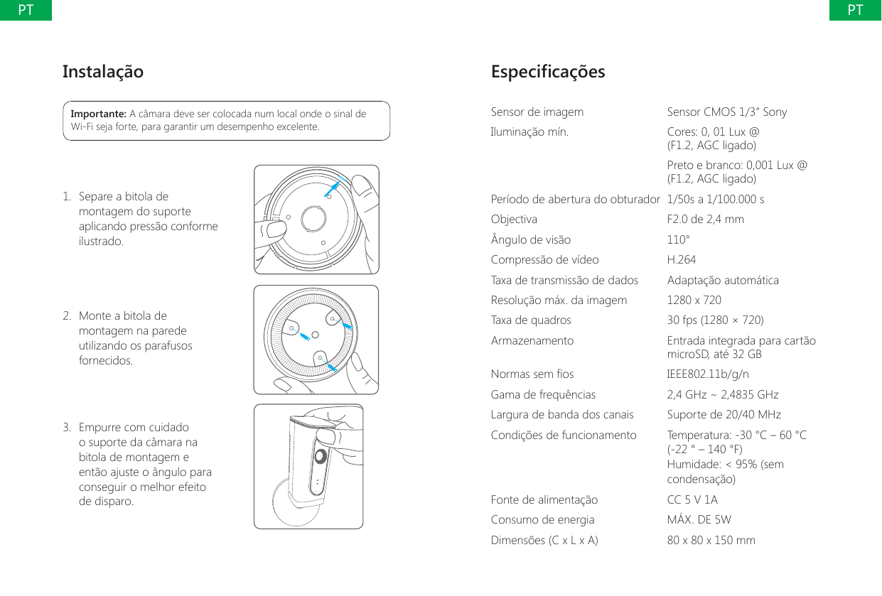 Instala&ccedil;&atilde;oImportante: A c&acirc;mara deve ser colocada num local onde o sinal de Wi-Fi seja forte, para garantir um desempenho excelente.1.  Separe a bitola de montagem do suporte aplicando press&atilde;o conforme ilustrado.2.  Monte a bitola de montagem na parede utilizando os parafusos fornecidos. 3.  Empurre com cuidado o suporte da c&acirc;mara na bitola de montagem e ent&atilde;o ajuste o &acirc;ngulo para conseguir o melhor efeito de disparo.Especica&ccedil;&otilde;esSensor de imagem Sensor CMOS 1/3&rdquo; SonyIlumina&ccedil;&atilde;o m&iacute;n. Cores: 0, 01 Lux @  (F1.2, AGC ligado)Preto e branco: 0,001 Lux @ (F1.2, AGC ligado)Per&iacute;odo de abertura do obturador 1/50s a 1/100.000 sObjectiva F2.0 de 2,4 mm&Acirc;ngulo de vis&atilde;o 110&deg;Compress&atilde;o de v&iacute;deo H.264Taxa de transmiss&atilde;o de dados Adapta&ccedil;&atilde;o autom&aacute;ticaResolu&ccedil;&atilde;o m&aacute;x. da imagem 1280 x 720Taxa de quadros 30 fps (1280 &times; 720)Armazenamento Entrada integrada para cart&atilde;o microSD, at&eacute; 32 GBNormas sem os IEEE802.11b/g/nGama de frequ&ecirc;ncias 2,4 GHz ~ 2,4835 GHzLargura de banda dos canais Suporte de 20/40 MHzCondi&ccedil;&otilde;es de funcionamento Temperatura: -30 &deg;C &ndash; 60 &deg;C (-22 &deg; &ndash; 140 &deg;F)Humidade: < 95% (sem condensa&ccedil;&atilde;o)Fonte de alimenta&ccedil;&atilde;o CC 5 V 1AConsumo de energia M&Aacute;X. DE 5WDimens&otilde;es (C x L x A) 80 x 80 x 150 mm PTPT