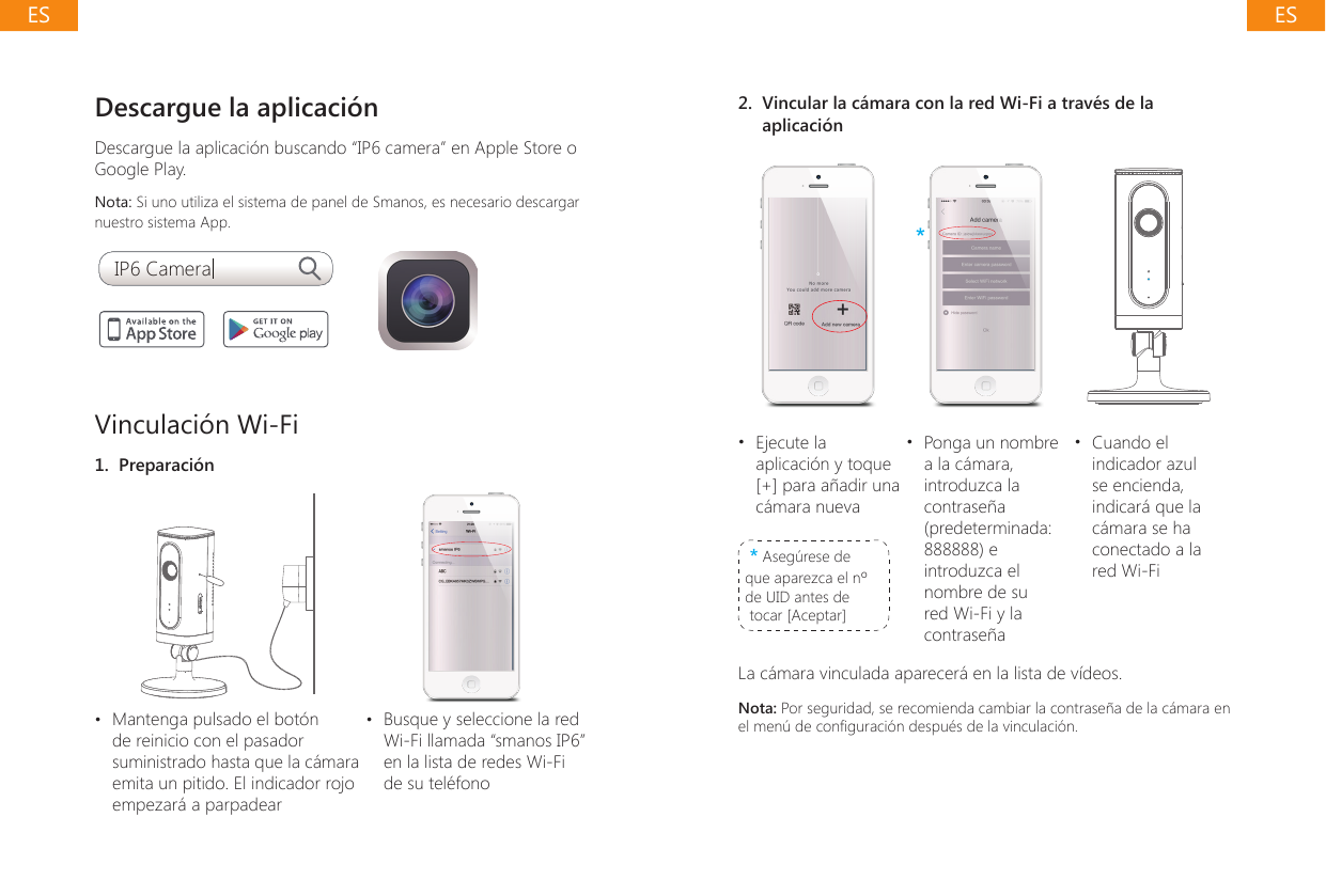 Descargue la aplicaci&oacute;nDescargue la aplicaci&oacute;n buscando &ldquo;IP6 camera&rdquo; en Apple Store o Google Play. Nota: Si uno utiliza el sistema de panel de Smanos, es necesario descargar nuestro sistema App.IP6 CameraVinculaci&oacute;n Wi-Fi1.  Preparaci&oacute;n&bull;  Mantenga pulsado el bot&oacute;n de reinicio con el pasador suministrado hasta que la c&aacute;mara emita un pitido. El indicador rojo empezar&aacute; a parpadear&bull;  Busque y seleccione la red Wi-Fi llamada &ldquo;smanos IP6&rdquo; en la lista de redes Wi-Fi de su tel&eacute;fono2.  Vincular la c&aacute;mara con la red Wi-Fi a trav&eacute;s de la aplicaci&oacute;n***&bull;  Ejecute la aplicaci&oacute;n y toque [+] para a&ntilde;adir una c&aacute;mara nueva* Aseg&uacute;rese de que aparezca el n&ordm; de UID antes de tocar [Aceptar]&bull;  Ponga un nombre a la c&aacute;mara, introduzca la contrase&ntilde;a (predeterminada: 888888) e introduzca el nombre de su red Wi-Fi y la contrase&ntilde;a&bull;  Cuando el indicador azul se encienda, indicar&aacute; que la c&aacute;mara se ha conectado a la red Wi-FiLa c&aacute;mara vinculada aparecer&aacute; en la lista de v&iacute;deos.Nota: Por seguridad, se recomienda cambiar la contrase&ntilde;a de la c&aacute;mara en el men&uacute; de conguraci&oacute;n despu&eacute;s de la vinculaci&oacute;n.ESES