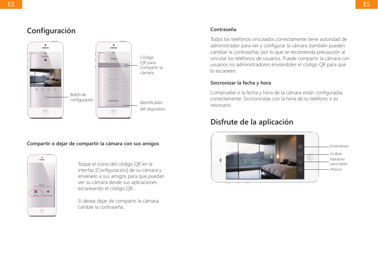 Conguraci&oacute;n Bot&oacute;n de conguraci&oacute;nC&oacute;digo QR para compartir la c&aacute;maraIdenticador del dispositivoCompartir o dejar de compartir la c&aacute;mara con sus amigosToque el icono del c&oacute;digo QR en la interfaz [Conguraci&oacute;n] de su c&aacute;mara y env&iacute;eselo a sus amigos para que puedan ver su c&aacute;mara desde sus aplicaciones escaneando el c&oacute;digo QR.Si desea dejar de compartir la c&aacute;mara, cambie la contrase&ntilde;a.Contrase&ntilde;aTodos los tel&eacute;fonos vinculados correctamente tiene autoridad de administrador para ver y congurar la c&aacute;mara (tambi&eacute;n pueden cambiar la contrase&ntilde;a), por lo que se recomienda precauci&oacute;n al vincular los tel&eacute;fonos de usuarios. Puede compartir la c&aacute;mara con usuarios no administradores envi&aacute;ndoles el c&oacute;digo QR para que lo escaneen.Sincronizar la fecha y horaCompruebe si la fecha y hora de la c&aacute;mara est&aacute;n conguradas correctamente. Sincron&iacute;celas con la hora de su tel&eacute;fono si es necesario.Disfrute de la aplicaci&oacute;nInstant&aacute;neaGrabarMantener para hablarAltavozESES