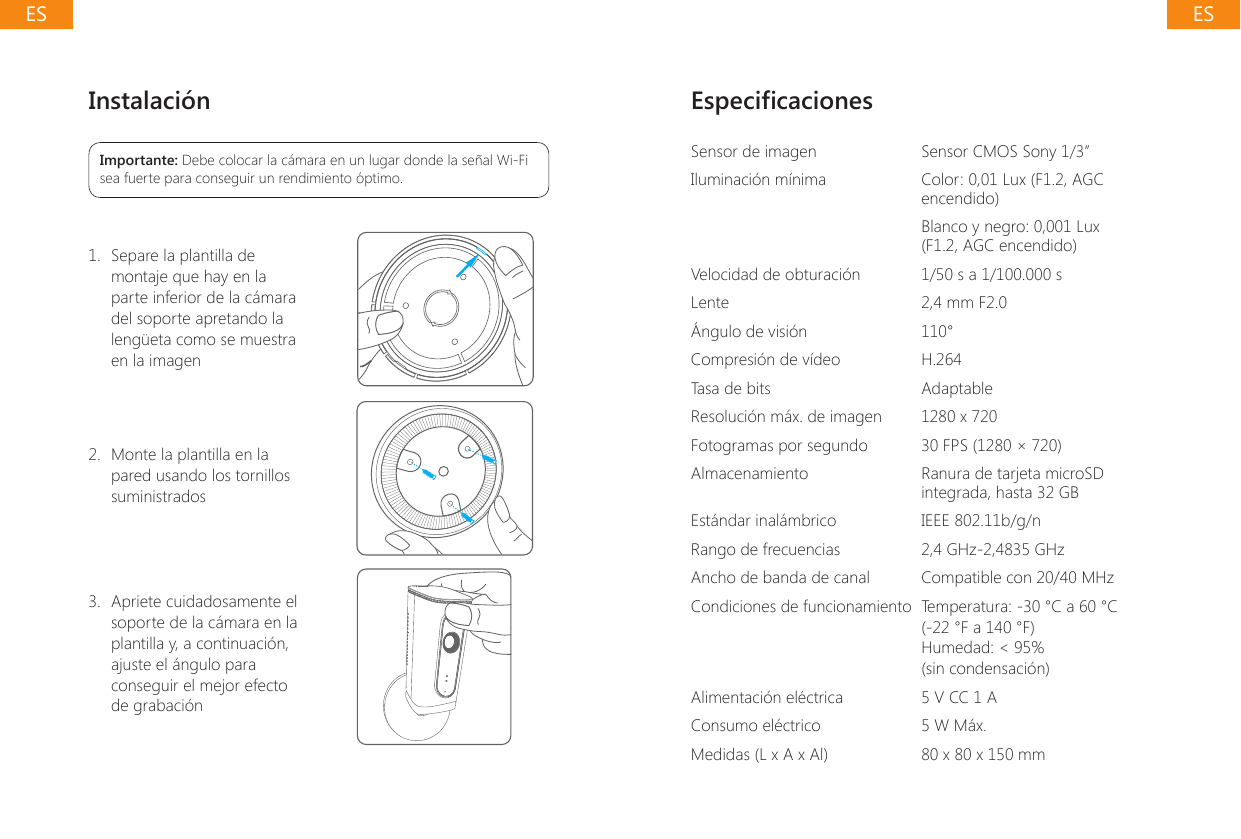 Instalaci&oacute;nImportante: Debe colocar la c&aacute;mara en un lugar donde la se&ntilde;al Wi-Fi sea fuerte para conseguir un rendimiento &oacute;ptimo.1.  Separe la plantilla de montaje que hay en la parte inferior de la c&aacute;mara del soporte apretando la leng&uuml;eta como se muestra en la imagen2.  Monte la plantilla en la pared usando los tornillos suministrados 3.  Apriete cuidadosamente el soporte de la c&aacute;mara en la plantilla y, a continuaci&oacute;n, ajuste el &aacute;ngulo para conseguir el mejor efecto de grabaci&oacute;nEspecicacionesSensor de imagen Sensor CMOS Sony 1/3&rdquo;Iluminaci&oacute;n m&iacute;nima Color: 0,01 Lux (F1.2, AGC encendido)Blanco y negro: 0,001 Lux (F1.2, AGC encendido)Velocidad de obturaci&oacute;n 1/50 s a 1/100.000 sLente 2,4 mm F2.0&Aacute;ngulo de visi&oacute;n 110&deg;Compresi&oacute;n de v&iacute;deo H.264Tasa de bits AdaptableResoluci&oacute;n m&aacute;x. de imagen 1280 x 720Fotogramas por segundo 30 FPS (1280 &times; 720)Almacenamiento Ranura de tarjeta microSD integrada, hasta 32 GBEst&aacute;ndar inal&aacute;mbrico IEEE 802.11b/g/nRango de frecuencias 2,4 GHz-2,4835 GHzAncho de banda de canal Compatible con 20/40 MHzCondiciones de funcionamiento Temperatura: -30 &deg;C a 60 &deg;C (-22 &deg;F a 140 &deg;F)Humedad: < 95% (sin condensaci&oacute;n)Alimentaci&oacute;n el&eacute;ctrica 5 V CC 1 AConsumo el&eacute;ctrico 5 W M&aacute;x.Medidas (L x A x Al) 80 x 80 x 150 mm ESES