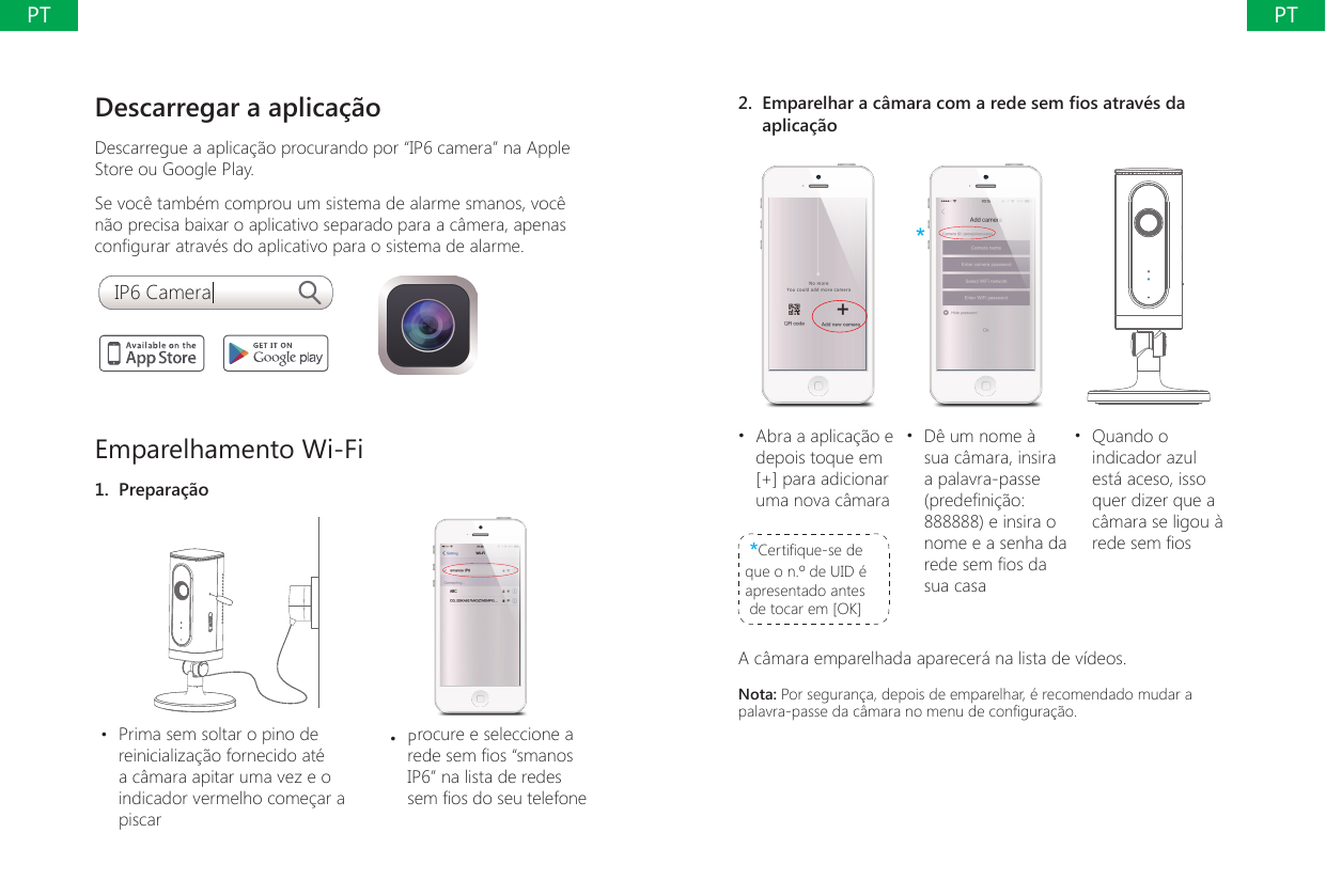 Descarregar a aplica&ccedil;&atilde;oDescarregue a aplica&ccedil;&atilde;o procurando por &ldquo;IP6 camera&rdquo; na Apple Store ou Google Play. Se voc&ecirc; tamb&eacute;m comprou um sistema de alarme smanos, voc&ecirc; n&atilde;o precisa baixar o aplicativo separado para a c&acirc;mera, apenas congurar atrav&eacute;s do aplicativo para o sistema de alarme.IP6 CameraEmparelhamento Wi-Fi1.  Prepara&ccedil;&atilde;o&bull;  Prima sem soltar o pino de reinicializa&ccedil;&atilde;o fornecido at&eacute; a c&acirc;mara apitar uma vez e o indicador vermelho come&ccedil;ar a piscar&bull;  Procure e seleccione a rede sem os &ldquo;smanos IP6&rdquo; na lista de redes sem os do seu telefone2.  Emparelhar a c&acirc;mara com a rede sem os atrav&eacute;s da aplica&ccedil;&atilde;o***&bull;  Abra a aplica&ccedil;&atilde;o e depois toque em [+] para adicionar uma nova c&acirc;mara*Certique-se de que o n.&ordm; de UID &eacute; apresentado antes de tocar em [OK]&bull;  D&ecirc; um nome &agrave; sua c&acirc;mara, insira a palavra-passe (predeni&ccedil;&atilde;o: 888888) e insira o nome e a senha da rede sem os da sua casa&bull;  Quando o indicador azul est&aacute; aceso, isso quer dizer que a c&acirc;mara se ligou &agrave; rede sem osA c&acirc;mara emparelhada aparecer&aacute; na lista de v&iacute;deos.Nota: Por seguran&ccedil;a, depois de emparelhar, &eacute; recomendado mudar a palavra-passe da c&acirc;mara no menu de congura&ccedil;&atilde;o.PTPT