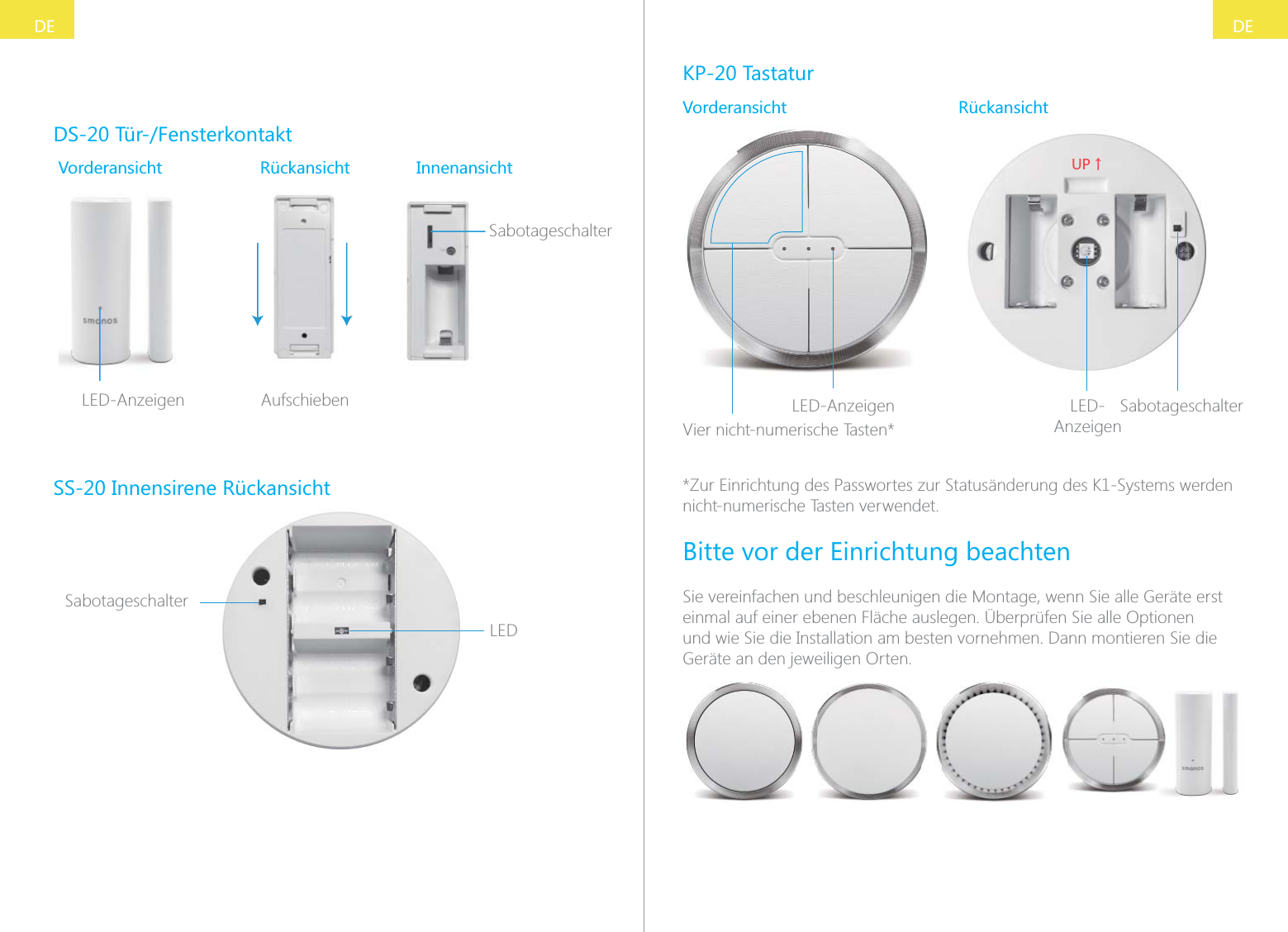 DEDEDS-20 T&uuml;r-/FensterkontaktVorderansicht R&uuml;ckansicht InnenansichtSabotageschalterSLED-Anzeigen AufschiebenSS-20 Innensirene R&uuml;ckansichtLEDSabotageschalterKP-20 TastaturVorderansicht R&uuml;ckansichtLED-AnzeigenVier nicht-numerische Tasten*;6ɑLED-AnzeigenSabotageschalter*Zur Einrichtung des Passwortes zur Status&auml;nderung des K1-Systems werden nicht-numerische Tasten verwendet.Bitte vor der Einrichtung beachtenSie vereinfachen und beschleunigen die Montage, wenn Sie alle Ger&auml;te erst einmal auf einer ebenen Fl&auml;che auslegen. &Uuml;berpr&uuml;fen Sie alle Optionen und wie Sie die Installation am besten vornehmen. Dann montieren Sie die Ger&auml;te an den jeweiligen Orten.
