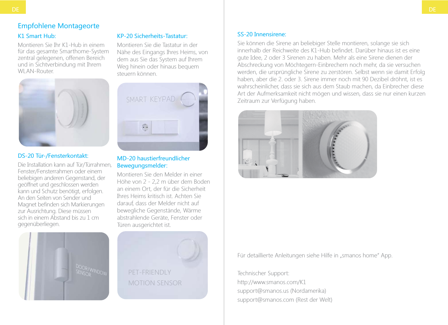 DEDEEmpfohlene MontageorteK1 Smart Hub:Montieren Sie Ihr K1-Hub in einem f&uuml;r das gesamte Smarthome-System zentral gelegenen, offenen Bereich und in Sichtverbindung mit Ihrem WLAN-Router.DS-20 T&uuml;r-/Fensterkontakt:beliebigen anderen Gegenstand, der ge&ouml;ffnet und geschlossen werden kann und Schutz ben&ouml;tigt, erfolgen. An den Seiten von Sender und zur Ausrichtung. Diese m&uuml;ssen sich in einem Abstand bis zu 1 cm gegen&uuml;berliegen.KP-20 Sicherheits-Tastatur:Montieren Sie die Tastatur in der N&auml;he des Eingangs Ihres Heims, von dem aus Sie das System auf Ihrem Weg hinein oder hinaus bequem steuern k&ouml;nnen.MD-20 haustierfreundlicher Bewegungsmelder:Montieren Sie den Melder in einer H&ouml;he von 2 - 2,2 m &uuml;ber dem Boden an einem Ort, der f&uuml;r die Sicherheit Ihres Heims kritisch ist. Achten Sie darauf, dass der Melder nicht auf bewegliche Gegenst&auml;nde, W&auml;rme abstrahlende Ger&auml;te, Fenster oder T&uuml;ren ausgerichtet ist.PET-FRIENDLYMOTION SENSORSS-20 Innensirene:Sie k&ouml;nnen die Sirene an beliebiger Stelle montieren, solange sie sich Abschreckung von M&ouml;chtegern-Einbrechern noch mehr, da sie versuchen werden, die urspr&uuml;ngliche Sirene zu zerst&ouml;ren. Selbst wenn sie damit Erfolg wahrscheinlicher, dass sie sich aus dem Staub machen, da Einbrecher diese Art der Aufmerksamkeit nicht m&ouml;gen und wissen, dass sie nur einen kurzen Zeitraum zur Verf&uuml;gung haben.F&uuml;r detaillierte Anleitungen siehe Hilfe in &bdquo;smanos home&ldquo; App.Technischer Support:support@smanos.us (Nordamerika)support@smanos.com (Rest der Welt)