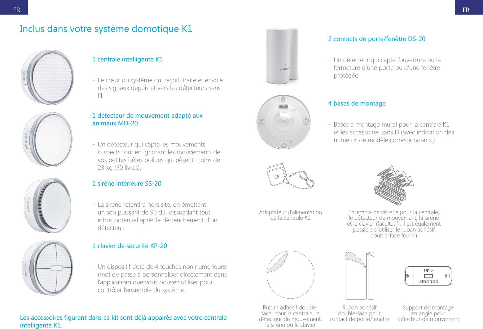 FRFR1 centrale intelligente K1 - Le c&oelig;ur du syst&egrave;me qui re&ccedil;oit, traite et envoie 1 d&eacute;tecteur de mouvement adapt&eacute; aux animaux MD-20 - Un d&eacute;tecteur qui capte les mouvements suspects tout en ignorant les mouvements de vos petites b&ecirc;tes poilues qui p&egrave;sent moins de  - La sir&egrave;ne retentira hors site, en &eacute;mettant un son puissant de 90 dB, dissuadant tout intrus potentiel apr&egrave;s le d&eacute;clenchement d&rsquo;un d&eacute;tecteur.1 clavier de s&eacute;curit&eacute; KP-20 - Un dispositif dot&eacute; de 4 touches non num&eacute;riques (mot de passe &agrave; personnaliser directement dans l&rsquo;application) que vous pouvez utiliser pour contr&ocirc;ler l&rsquo;ensemble du syst&egrave;me.intelligente K1.2 contacts de porte/fen&ecirc;tre DS-20 - Un d&eacute;tecteur qui capte l&rsquo;ouverture ou la fermeture d&rsquo;une porte ou d&rsquo;une fen&ecirc;tre prot&eacute;g&eacute;e.4 bases de montage - Bases &agrave; montage mural pour la centrale K1 num&eacute;ros de mod&egrave;le correspondants.)Adaptateur d&rsquo;alimentation de la centrale K1 Ensemble de visserie pour la centrale, le d&eacute;tecteur de mouvement, la sir&egrave;ne et le clavier (facultatif : il est &eacute;galement possible d&rsquo;utiliser le ruban adh&eacute;sif double-face fourni)Ruban adh&eacute;sif double-face, pour la centrale, le d&eacute;tecteur de mouvement, la sir&egrave;ne ou le clavierRuban adh&eacute;sif  double-face pour  Support de montage  en angle pour  d&eacute;tecteur de mouvement