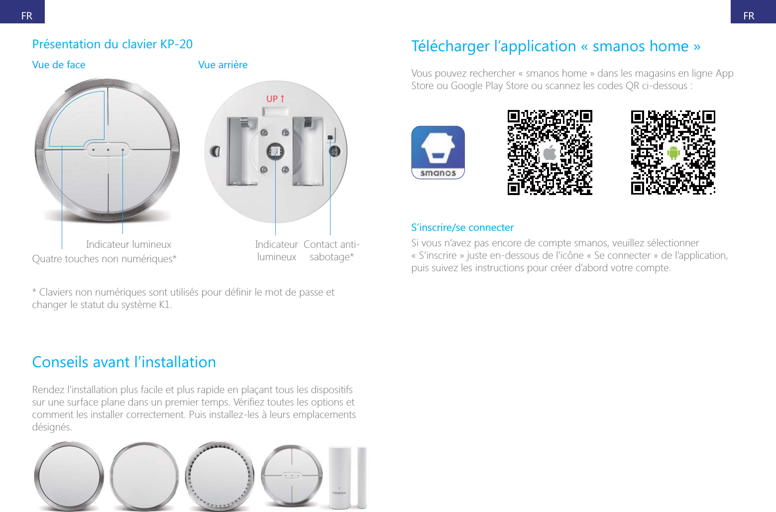 FRFRPr&eacute;sentation du clavier KP-20Vue de face Quatre touches non num&eacute;riques*;6ɑIndicateur Contact anti-sabotage*changer le statut du syst&egrave;me K1.Conseils avant l&rsquo;installationRendez l&rsquo;installation plus facile et plus rapide en pla&ccedil;ant tous les dispositifs comment les installer correctement. Puis installez-les &agrave; leurs emplacements d&eacute;sign&eacute;s.T&eacute;l&eacute;charger l&rsquo;application &laquo; smanos home &raquo;Vous pouvez rechercher &laquo; smanos home &raquo; dans les magasins en ligne App Store ou Google Play Store ou scannez les codes QR ci-dessous :S&rsquo;inscrire/se connecterSi vous n&rsquo;avez pas encore de compte smanos, veuillez s&eacute;lectionner &laquo; S&rsquo;inscrire &raquo; juste en-dessous de l&rsquo;ic&ocirc;ne &laquo; Se connecter &raquo; de l&rsquo;application, puis suivez les instructions pour cr&eacute;er d&rsquo;abord votre compte.