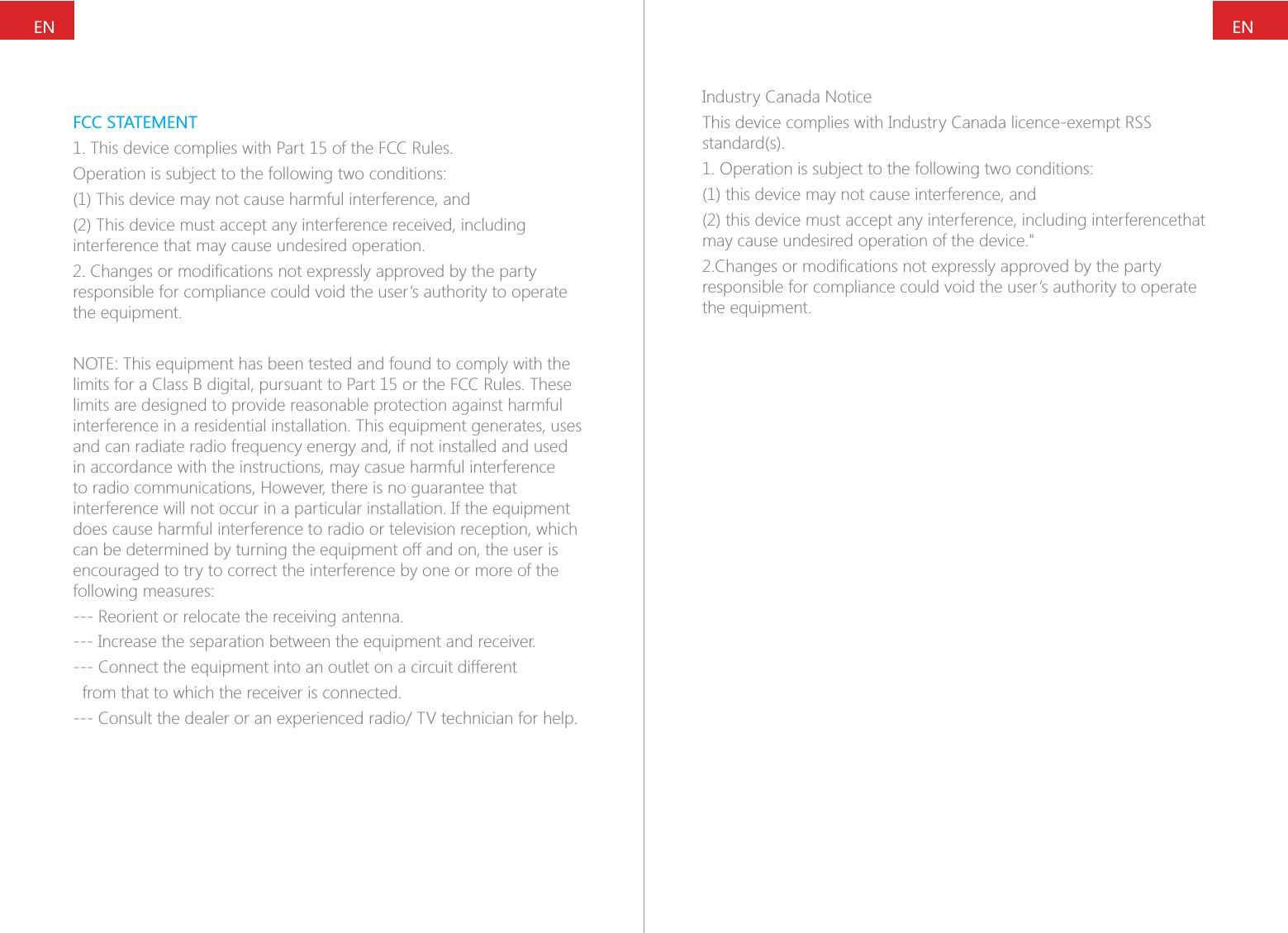 ENENFCC STATEMENT1. This device complies with Part 15 of the FCC Rules.Operation is subject to the following two conditions:(1) This device may not cause harmful interference, and(2) This device must accept any interference received, including interference that may cause undesired operation.responsible for compliance could void the user&rsquo;s authority to operate the equipment.NOTE: This equipment has been tested and found to comply with the limits for a Class B digital, pursuant to Part 15 or the FCC Rules. These limits are designed to provide reasonable protection against harmful interference in a residential installation. This equipment generates, uses and can radiate radio frequency energy and, if not installed and used in accordance with the instructions, may casue harmful interference to radio communications, However, there is no guarantee that interference will not occur in a particular installation. If the equipment does cause harmful interference to radio or television reception, which can be determined by turning the equipment off and on, the user is encouraged to try to correct the interference by one or more of the following measures:--- Reorient or relocate the receiving antenna.--- Increase the separation between the equipment and receiver.--- Connect the equipment into an outlet on a circuit different  from that to which the receiver is connected.Industry Canada Noticestandard(s).1. Operation is subject to the following two conditions:(1) this device may not cause interference, and  (2) this device must accept any interference, including interferencethat may cause undesired operation of the device."responsible for compliance could void the user&rsquo;s authority to operate the equipment.