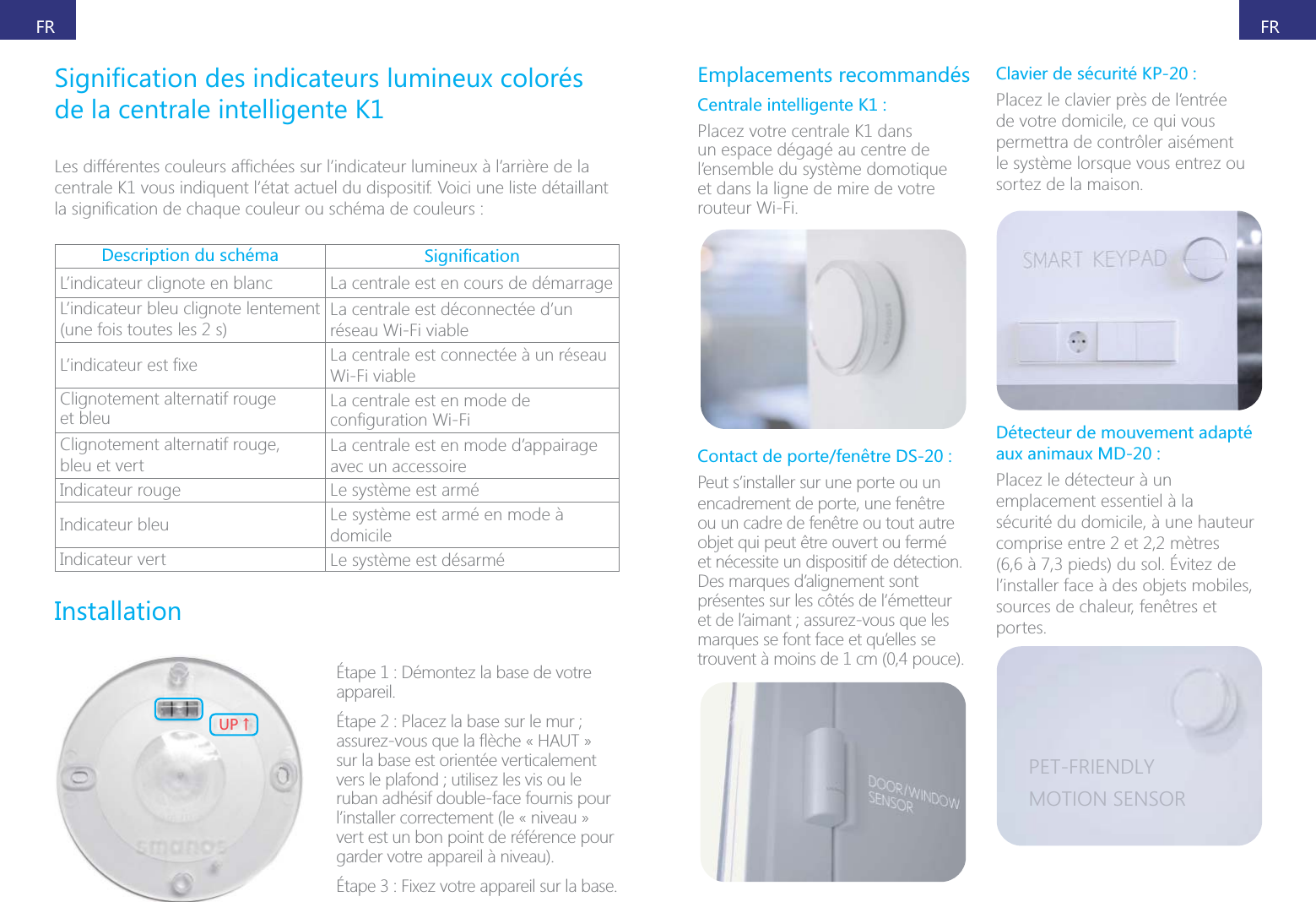 FRFRde la centrale intelligente K1centrale K1 vous indiquent l&rsquo;&eacute;tat actuel du dispositif. Voici une liste d&eacute;taillant Description du sch&eacute;ma L&rsquo;indicateur clignote en blanc La centrale est en cours de d&eacute;marrageL&rsquo;indicateur bleu clignote lentement (une fois toutes les 2 s)La centrale est d&eacute;connect&eacute;e d&rsquo;un r&eacute;seau Wi-Fi viable La centrale est connect&eacute;e &agrave; un r&eacute;seau Wi-Fi viableClignotement alternatif rouge  et bleu La centrale est en mode de Clignotement alternatif rouge,  bleu et vertLa centrale est en mode d&rsquo;appairage avec un accessoireIndicateur rouge Le syst&egrave;me est arm&eacute;Indicateur bleu Le syst&egrave;me est arm&eacute; en mode &agrave; domicileIndicateur vert Le syst&egrave;me est d&eacute;sarm&eacute;Installation;6ɑ&Eacute;tape 1 : D&eacute;montez la base de votre appareil.sur la base est orient&eacute;e verticalement ruban adh&eacute;sif double-face fournis pour l&rsquo;installer correctement (le &laquo; niveau &raquo; vert est un bon point de r&eacute;f&eacute;rence pour garder votre appareil &agrave; niveau).Emplacements recommand&eacute;sCentrale intelligente K1 :Placez votre centrale K1 dans un espace d&eacute;gag&eacute; au centre de l&rsquo;ensemble du syst&egrave;me domotique et dans la ligne de mire de votre routeur Wi-Fi.Contact de porte/fen&ecirc;tre DS-20 :Peut s&rsquo;installer sur une porte ou un encadrement de porte, une fen&ecirc;tre ou un cadre de fen&ecirc;tre ou tout autre objet qui peut &ecirc;tre ouvert ou ferm&eacute; et n&eacute;cessite un dispositif de d&eacute;tection. Des marques d&rsquo;alignement sont pr&eacute;sentes sur les c&ocirc;t&eacute;s de l&rsquo;&eacute;metteur marques se font face et qu&rsquo;elles se trouvent &agrave; moins de 1 cm (0,4 pouce).Clavier de s&eacute;curit&eacute; KP-20 :Placez le clavier pr&egrave;s de l&rsquo;entr&eacute;e de votre domicile, ce qui vous permettra de contr&ocirc;ler ais&eacute;ment le syst&egrave;me lorsque vous entrez ou sortez de la maison.D&eacute;tecteur de mouvement adapt&eacute; aux animaux MD-20 :Placez le d&eacute;tecteur &agrave; un emplacement essentiel &agrave; la s&eacute;curit&eacute; du domicile, &agrave; une hauteur comprise entre 2 et 2,2 m&egrave;tres l&rsquo;installer face &agrave; des objets mobiles, sources de chaleur, fen&ecirc;tres et portes.PET-FRIENDLYMOTION SENSOR