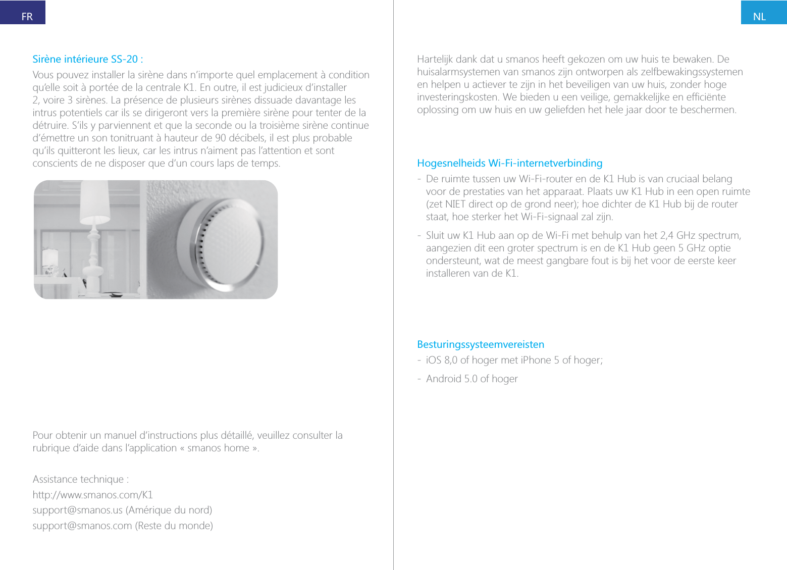 NLFRPour obtenir un manuel d&rsquo;instructions plus d&eacute;taill&eacute;, veuillez consulter la rubrique d&rsquo;aide dans l&rsquo;application &laquo; smanos home &raquo;.Assistance technique :support@smanos.us (Am&eacute;rique du nord)support@smanos.com (Reste du monde)Vous pouvez installer la sir&egrave;ne dans n&rsquo;importe quel emplacement &agrave; condition intrus potentiels car ils se dirigeront vers la premi&egrave;re sir&egrave;ne pour tenter de la d&eacute;truire. S&rsquo;ils y parviennent et que la seconde ou la troisi&egrave;me sir&egrave;ne continue d&rsquo;&eacute;mettre un son tonitruant &agrave; hauteur de 90 d&eacute;cibels, il est plus probable conscients de ne disposer que d&rsquo;un cours laps de temps.Hartelijk dank dat u smanos heeft gekozen om uw huis te bewaken. De huisalarmsystemen van smanos zijn ontworpen als zelfbewakingssystemen en helpen u actiever te zijn in het beveiligen van uw huis, zonder hoge oplossing om uw huis en uw geliefden het hele jaar door te beschermen.Hogesnelheids Wi-Fi-internetverbinding - De ruimte tussen uw Wi-Fi-router en de K1 Hub is van cruciaal belang voor de prestaties van het apparaat. Plaats uw K1 Hub in een open ruimte staat, hoe sterker het Wi-Fi-signaal zal zijn. - Sluit uw K1 Hub aan op de Wi-Fi met behulp van het 2,4 GHz spectrum, aangezien dit een groter spectrum is en de K1 Hub geen 5 GHz optie ondersteunt, wat de meest gangbare fout is bij het voor de eerste keer installeren van de K1.Besturingssysteemvereisten -  - Android 5.0 of hoger